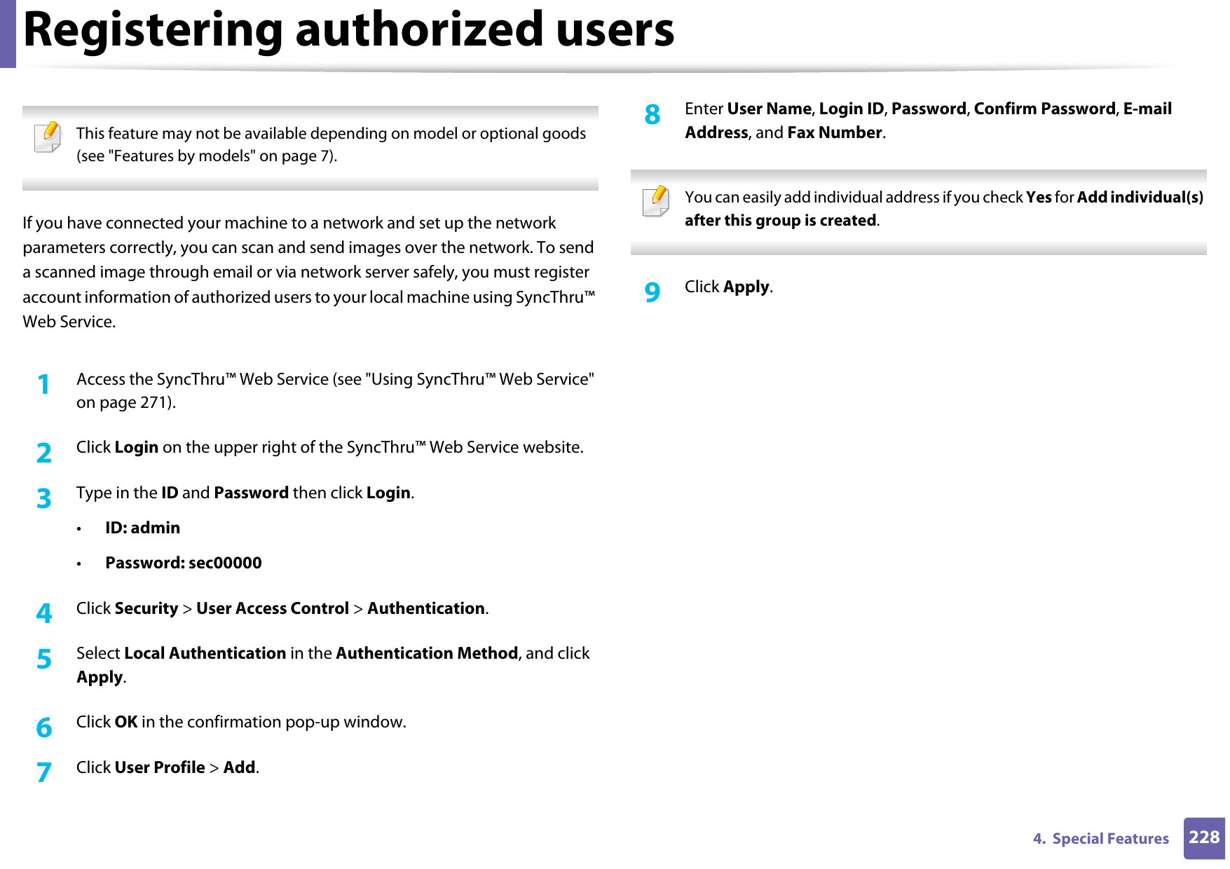 2284.  Special FeaturesRegistering authorized users This feature may not be available depending on model or optional goods (see &quot;Features by models&quot; on page 7). If you have connected your machine to a network and set up the network parameters correctly, you can scan and send images over the network. To send a scanned image through email or via network server safely, you must register account information of authorized users to your local machine using SyncThru™ Web Service.1Access the SyncThru™ Web Service (see &quot;Using SyncThru™ Web Service&quot; on page 271).2  Click Login on the upper right of the SyncThru™ Web Service website.3  Type in the ID and Password then click Login.•ID: admin •Password: sec000004  Click Security &gt; User Access Control &gt; Authentication.5  Select Local Authentication in the Authentication Method, and click Apply.6  Click OK in the confirmation pop-up window.7  Click User Profile &gt; Add.8  Enter User Name, Login ID, Password, Confirm Password, E-mail Address, and Fax Number. You can easily add individual address if you check Yes for Add individual(s) after this group is created.  9  Click Apply.