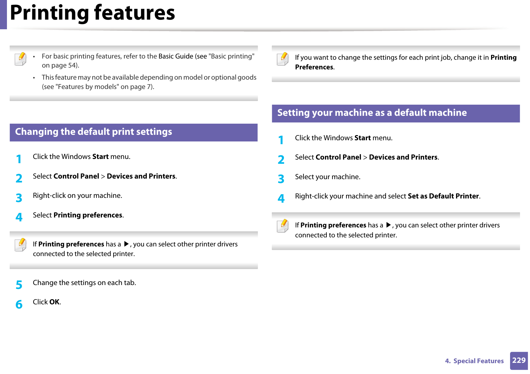 2294.  Special FeaturesPrinting features • For basic printing features, refer to the Basic Guide (see &quot;Basic printing&quot; on page 54).• This feature may not be available depending on model or optional goods (see &quot;Features by models&quot; on page 7). 12 Changing the default print settings1Click the Windows Start menu. 2  Select Control Panel &gt; Devices and Printers.3  Right-click on your machine.4  Select Printing preferences. If Printing preferences has a ▶, you can select other printer drivers connected to the selected printer. 5  Change the settings on each tab. 6  Click OK. If you want to change the settings for each print job, change it in Printing Preferences.  13 Setting your machine as a default machine1Click the Windows Start menu.2  Select Control Panel &gt; Devices and Printers.3  Select your machine.4  Right-click your machine and select Set as Default Printer. If Printing preferences has a ▶, you can select other printer drivers connected to the selected printer. 