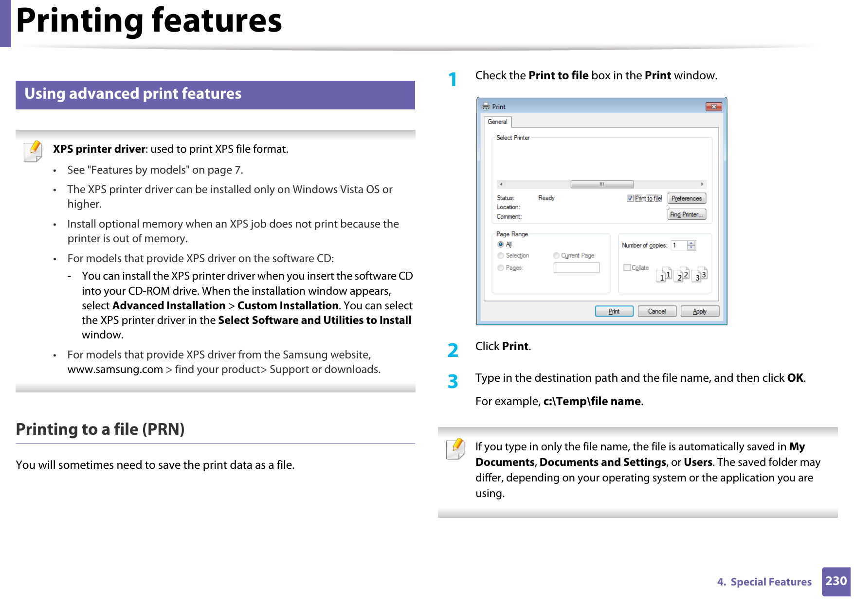 Printing features2304.  Special Features14 Using advanced print features XPS printer driver: used to print XPS file format. • See &quot;Features by models&quot; on page 7.• The XPS printer driver can be installed only on Windows Vista OS or higher.• Install optional memory when an XPS job does not print because the printer is out of memory.• For models that provide XPS driver on the software CD:- You can install the XPS printer driver when you insert the software CD into your CD-ROM drive. When the installation window appears, select Advanced Installation &gt; Custom Installation. You can select the XPS printer driver in the Select Software and Utilities to Install window.• For models that provide XPS driver from the Samsung website, www.samsung.com &gt; find your product&gt; Support or downloads. Printing to a file (PRN)You will sometimes need to save the print data as a file. 1Check the Print to file box in the Print window.2  Click Print.3  Type in the destination path and the file name, and then click OK.For example, c:\Temp\file name. If you type in only the file name, the file is automatically saved in My Documents, Documents and Settings, or Users. The saved folder may differ, depending on your operating system or the application you are using. 