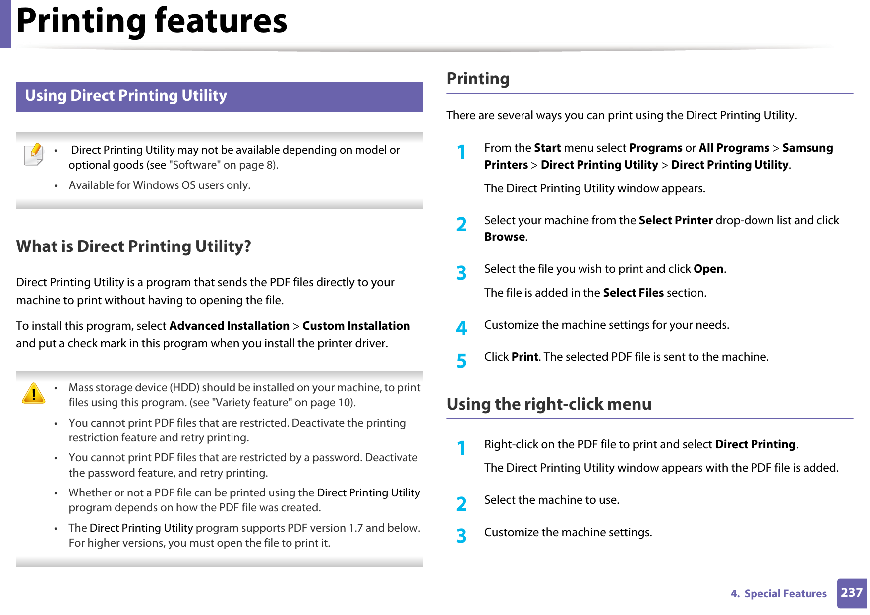 Printing features2374.  Special Features15 Using Direct Printing Utility • Direct Printing Utility may not be available depending on model or optional goods (see &quot;Software&quot; on page 8). • Available for Windows OS users only. What is Direct Printing Utility?Direct Printing Utility is a program that sends the PDF files directly to your machine to print without having to opening the file.To install this program, select Advanced Installation &gt; Custom Installation and put a check mark in this program when you install the printer driver. • Mass storage device (HDD) should be installed on your machine, to print files using this program. (see &quot;Variety feature&quot; on page 10).• You cannot print PDF files that are restricted. Deactivate the printing restriction feature and retry printing.• You cannot print PDF files that are restricted by a password. Deactivate the password feature, and retry printing.• Whether or not a PDF file can be printed using the Direct Printing Utility program depends on how the PDF file was created.• The Direct Printing Utility program supports PDF version 1.7 and below. For higher versions, you must open the file to print it. PrintingThere are several ways you can print using the Direct Printing Utility.1From the Start menu select Programs or All Programs &gt; Samsung Printers &gt; Direct Printing Utility &gt; Direct Printing Utility.The Direct Printing Utility window appears.2  Select your machine from the Select Printer drop-down list and click Browse.3  Select the file you wish to print and click Open.The file is added in the Select Files section.4  Customize the machine settings for your needs. 5  Click Print. The selected PDF file is sent to the machine.Using the right-click menu1Right-click on the PDF file to print and select Direct Printing.The Direct Printing Utility window appears with the PDF file is added.2  Select the machine to use.3  Customize the machine settings. 