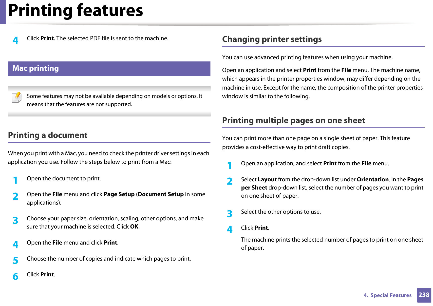 Printing features2384.  Special Features4  Click Print. The selected PDF file is sent to the machine.16 Mac printing Some features may not be available depending on models or options. It means that the features are not supported. Printing a documentWhen you print with a Mac, you need to check the printer driver settings in each application you use. Follow the steps below to print from a Mac:1Open the document to print.2  Open the File menu and click Page Setup (Document Setup in some applications).3  Choose your paper size, orientation, scaling, other options, and make sure that your machine is selected. Click OK.4  Open the File menu and click Print. 5  Choose the number of copies and indicate which pages to print. 6  Click Print.Changing printer settingsYou can use advanced printing features when using your machine.Open an application and select Print from the File menu. The machine name, which appears in the printer properties window, may differ depending on the machine in use. Except for the name, the composition of the printer properties window is similar to the following.Printing multiple pages on one sheet You can print more than one page on a single sheet of paper. This feature provides a cost-effective way to print draft copies.1Open an application, and select Print from the File menu.2  Select Layout from the drop-down list under Orientation. In the Pages per Sheet drop-down list, select the number of pages you want to print on one sheet of paper.3  Select the other options to use.4  Click Print. The machine prints the selected number of pages to print on one sheet of paper.