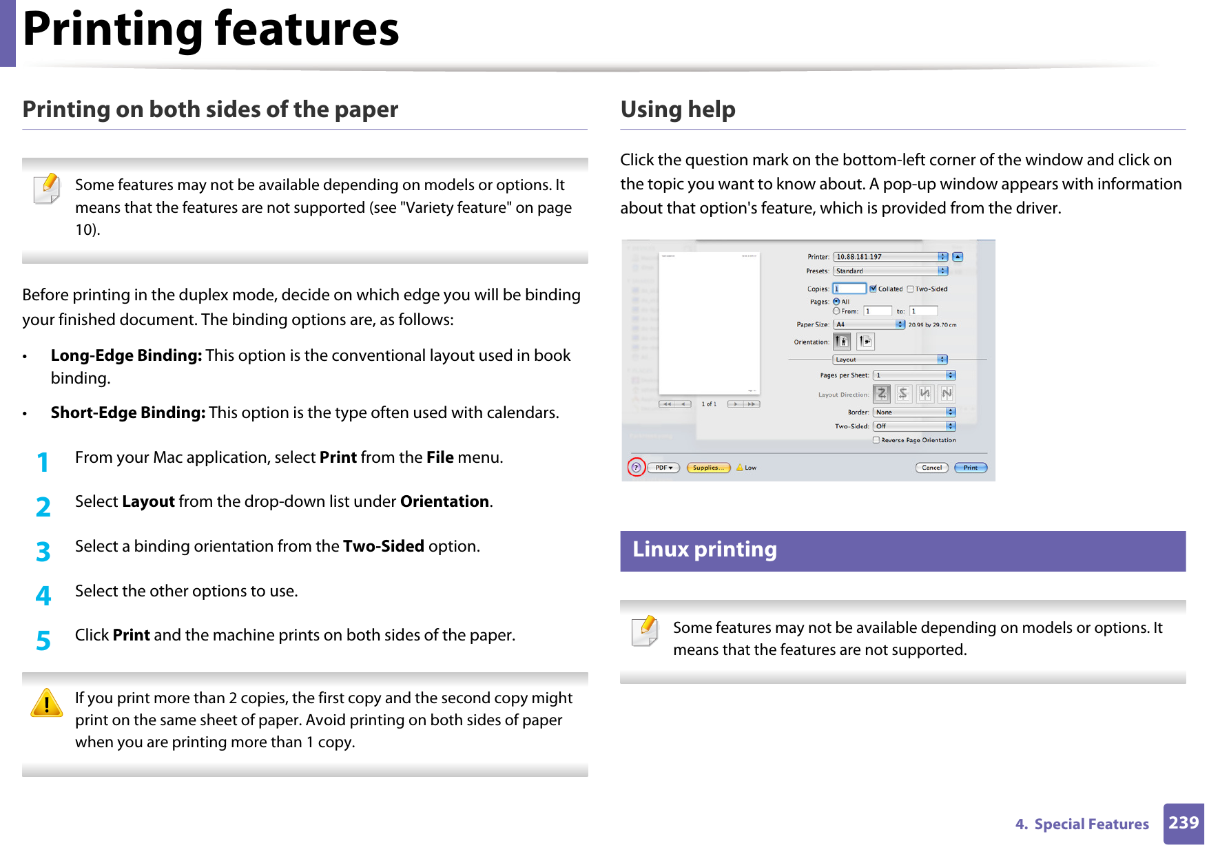 Printing features2394.  Special FeaturesPrinting on both sides of the paper Some features may not be available depending on models or options. It means that the features are not supported (see &quot;Variety feature&quot; on page 10). Before printing in the duplex mode, decide on which edge you will be binding your finished document. The binding options are, as follows:•Long-Edge Binding: This option is the conventional layout used in book binding.•Short-Edge Binding: This option is the type often used with calendars.1From your Mac application, select Print from the File menu.2  Select Layout from the drop-down list under Orientation. 3  Select a binding orientation from the Two-Sided option.4  Select the other options to use.5  Click Print and the machine prints on both sides of the paper. If you print more than 2 copies, the first copy and the second copy might print on the same sheet of paper. Avoid printing on both sides of paper when you are printing more than 1 copy. Using helpClick the question mark on the bottom-left corner of the window and click on the topic you want to know about. A pop-up window appears with information about that option&apos;s feature, which is provided from the driver. 17 Linux printing Some features may not be available depending on models or options. It means that the features are not supported. 