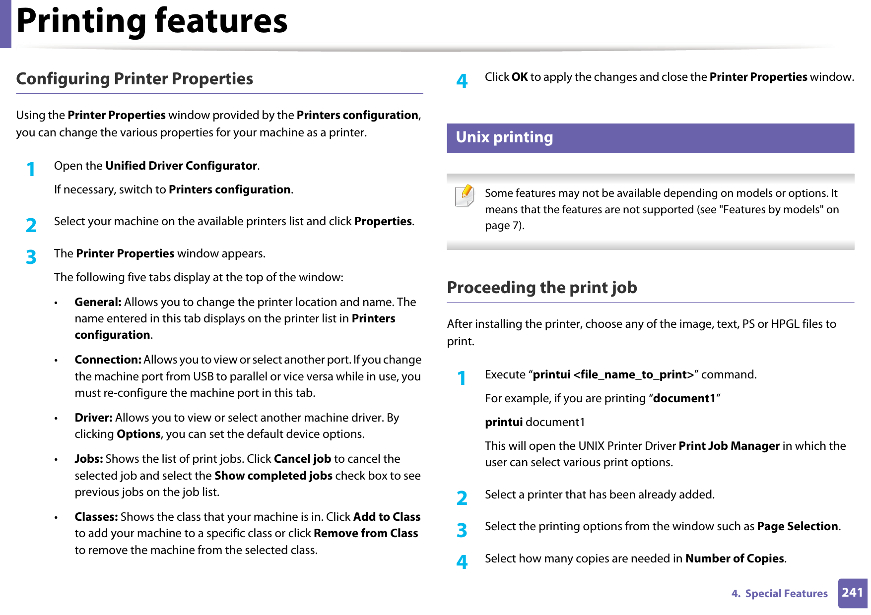 Printing features2414.  Special FeaturesConfiguring Printer PropertiesUsing the Printer Properties window provided by the Printers configuration, you can change the various properties for your machine as a printer.1Open the Unified Driver Configurator.If necessary, switch to Printers configuration.2  Select your machine on the available printers list and click Properties.3  The Printer Properties window appears.The following five tabs display at the top of the window:•General: Allows you to change the printer location and name. The name entered in this tab displays on the printer list in Printers configuration.•Connection: Allows you to view or select another port. If you change the machine port from USB to parallel or vice versa while in use, you must re-configure the machine port in this tab.•Driver: Allows you to view or select another machine driver. By clicking Options, you can set the default device options.•Jobs: Shows the list of print jobs. Click Cancel job to cancel the selected job and select the Show completed jobs check box to see previous jobs on the job list.•Classes: Shows the class that your machine is in. Click Add to Class to add your machine to a specific class or click Remove from Class to remove the machine from the selected class.4  Click OK to apply the changes and close the Printer Properties window.18 Unix printing  Some features may not be available depending on models or options. It means that the features are not supported (see &quot;Features by models&quot; on page 7). Proceeding the print jobAfter installing the printer, choose any of the image, text, PS or HPGL files to print.1Execute “printui &lt;file_name_to_print&gt;” command.For example, if you are printing “document1”printui document1This will open the UNIX Printer Driver Print Job Manager in which the user can select various print options.2  Select a printer that has been already added.3  Select the printing options from the window such as Page Selection.4  Select how many copies are needed in Number of Copies.