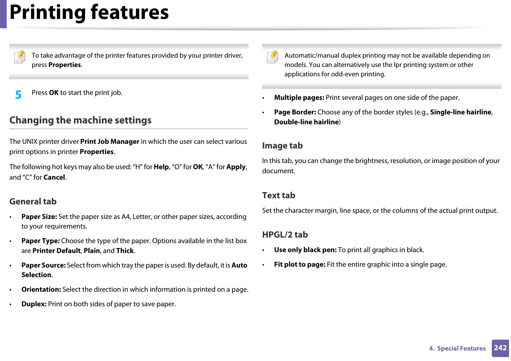 Printing features2424.  Special Features To take advantage of the printer features provided by your printer driver, press Properties. 5  Press OK to start the print job.Changing the machine settingsThe UNIX printer driver Print Job Manager in which the user can select various print options in printer Properties.The following hot keys may also be used: “H” for Help, “O” for OK, “A” for Apply, and “C” for Cancel.General tab•Paper Size: Set the paper size as A4, Letter, or other paper sizes, according to your requirements.•Paper Type: Choose the type of the paper. Options available in the list box are Printer Default, Plain, and Thick.•Paper Source: Select from which tray the paper is used. By default, it is Auto Selection.•Orientation: Select the direction in which information is printed on a page.•Duplex: Print on both sides of paper to save paper. Automatic/manual duplex printing may not be available depending on models. You can alternatively use the lpr printing system or other applications for odd-even printing. •Multiple pages: Print several pages on one side of the paper.•Page Border: Choose any of the border styles (e.g., Single-line hairline, Double-line hairline)Image tabIn this tab, you can change the brightness, resolution, or image position of your document.Text tabSet the character margin, line space, or the columns of the actual print output.HPGL/2 tab•Use only black pen: To print all graphics in black.•Fit plot to page: Fit the entire graphic into a single page.
