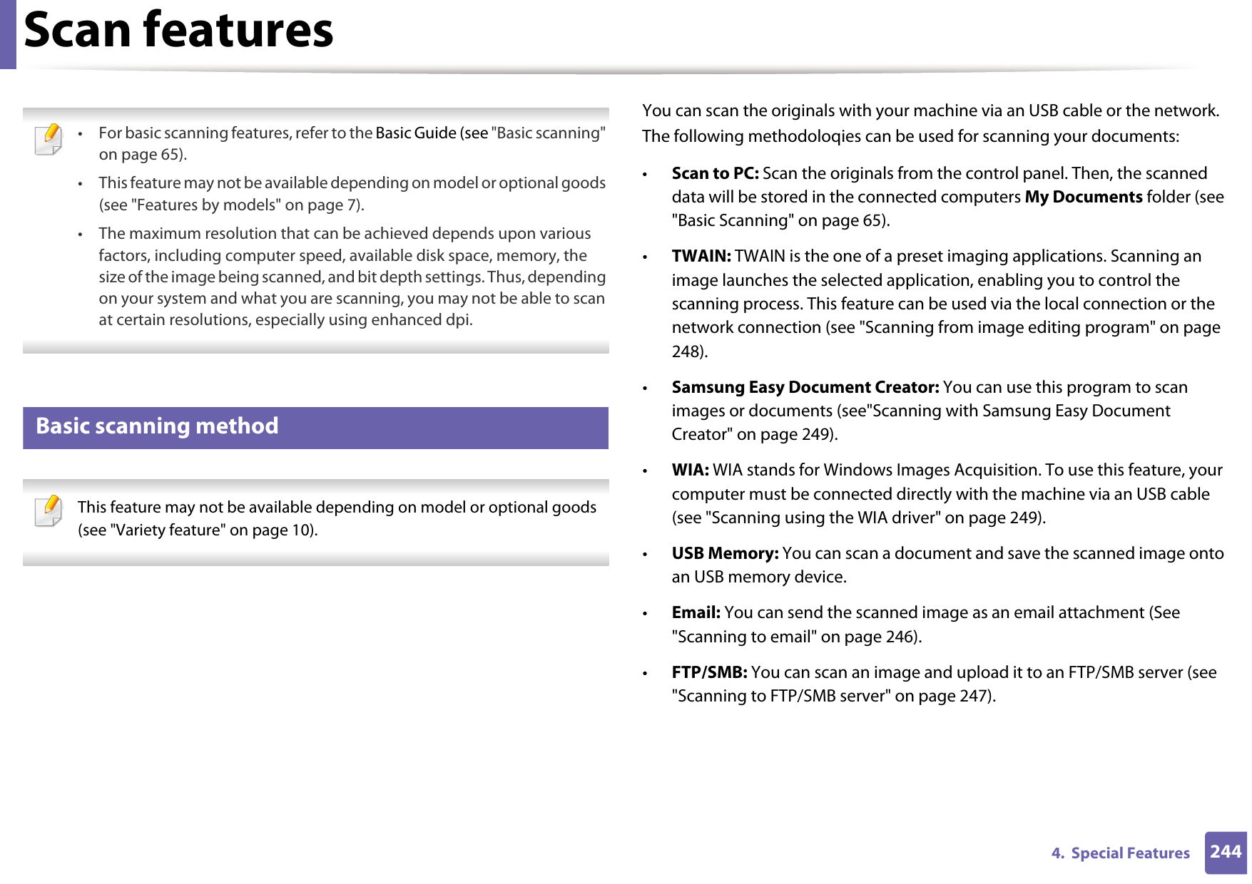 2444.  Special FeaturesScan features • For basic scanning features, refer to the Basic Guide (see &quot;Basic scanning&quot; on page 65).• This feature may not be available depending on model or optional goods (see &quot;Features by models&quot; on page 7).• The maximum resolution that can be achieved depends upon various factors, including computer speed, available disk space, memory, the size of the image being scanned, and bit depth settings. Thus, depending on your system and what you are scanning, you may not be able to scan at certain resolutions, especially using enhanced dpi. 19 Basic scanning method This feature may not be available depending on model or optional goods (see &quot;Variety feature&quot; on page 10). You can scan the originals with your machine via an USB cable or the network. The following methodoloqies can be used for scanning your documents:•Scan to PC: Scan the originals from the control panel. Then, the scanned data will be stored in the connected computers My Documents folder (see &quot;Basic Scanning&quot; on page 65).•TWAIN: TWAIN is the one of a preset imaging applications. Scanning an image launches the selected application, enabling you to control the scanning process. This feature can be used via the local connection or the network connection (see &quot;Scanning from image editing program&quot; on page 248).•Samsung Easy Document Creator: You can use this program to scan images or documents (see&quot;Scanning with Samsung Easy Document Creator&quot; on page 249).•WIA: WIA stands for Windows Images Acquisition. To use this feature, your computer must be connected directly with the machine via an USB cable (see &quot;Scanning using the WIA driver&quot; on page 249).•USB Memory: You can scan a document and save the scanned image onto an USB memory device.•Email: You can send the scanned image as an email attachment (See &quot;Scanning to email&quot; on page 246).•FTP/SMB: You can scan an image and upload it to an FTP/SMB server (see &quot;Scanning to FTP/SMB server&quot; on page 247).
