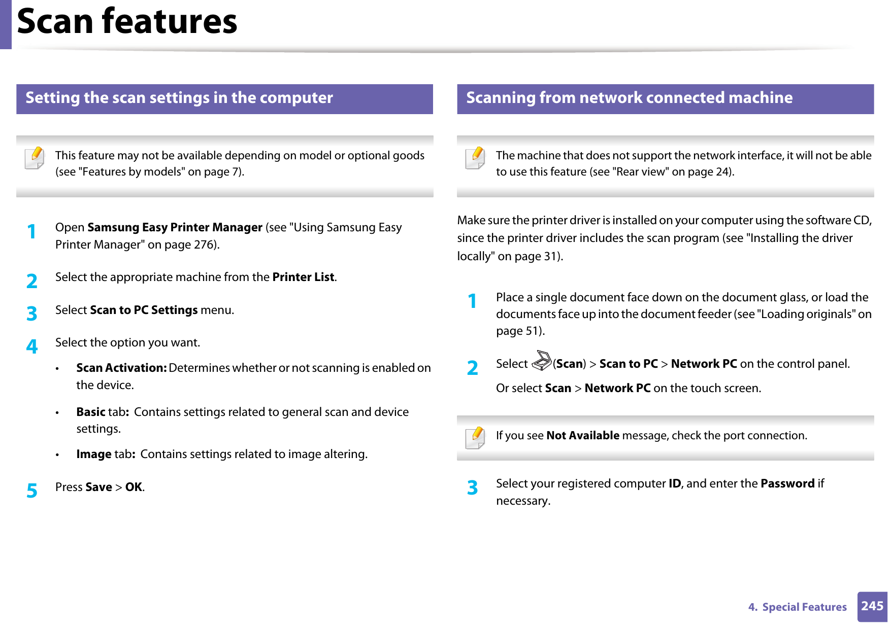 Scan features2454.  Special Features20 Setting the scan settings in the computer This feature may not be available depending on model or optional goods (see &quot;Features by models&quot; on page 7). 1Open Samsung Easy Printer Manager (see &quot;Using Samsung Easy Printer Manager&quot; on page 276).2  Select the appropriate machine from the Printer List.3  Select Scan to PC Settings menu.4  Select the option you want.•Scan Activation: Determines whether or not scanning is enabled on the device.•Basic tab:  Contains settings related to general scan and device settings.•Image tab:  Contains settings related to image altering.5  Press Save &gt; OK.21 Scanning from network connected machine The machine that does not support the network interface, it will not be able to use this feature (see &quot;Rear view&quot; on page 24). Make sure the printer driver is installed on your computer using the software CD, since the printer driver includes the scan program (see &quot;Installing the driver locally&quot; on page 31).1Place a single document face down on the document glass, or load the documents face up into the document feeder (see &quot;Loading originals&quot; on page 51).2  Select (Scan) &gt; Scan to PC &gt; Network PC on the control panel.Or select Scan &gt; Network PC on the touch screen. If you see Not Available message, check the port connection. 3  Select your registered computer ID, and enter the Password if necessary.