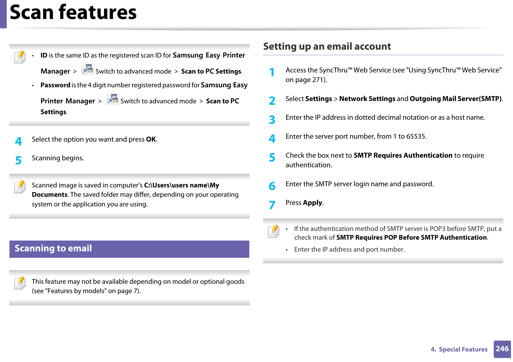 Scan features2464.  Special Features •ID is the same ID as the registered scan ID for Samsung Easy Printer Manager &gt;  Switch to advanced mode &gt; Scan to PC Settings.•Password is the 4 digit number registered password for Samsung Easy Printer Manager &gt;  Switch to advanced mode &gt; Scan to PC Settings. 4  Select the option you want and press OK.5  Scanning begins. Scanned image is saved in computer’s C:\Users\users name\My Documents. The saved folder may differ, depending on your operating system or the application you are using. 22 Scanning to email This feature may not be available depending on model or optional goods (see &quot;Features by models&quot; on page 7). Setting up an email account1Access the SyncThru™ Web Service (see &quot;Using SyncThru™ Web Service&quot; on page 271).2  Select Settings &gt; Network Settings and Outgoing Mail Server(SMTP).3  Enter the IP address in dotted decimal notation or as a host name.4  Enter the server port number, from 1 to 65535.5  Check the box next to SMTP Requires Authentication to require authentication.6  Enter the SMTP server login name and password.7  Press Apply. • If the authentication method of SMTP server is POP3 before SMTP, put a check mark of SMTP Requires POP Before SMTP Authentication.• Enter the IP address and port number.  