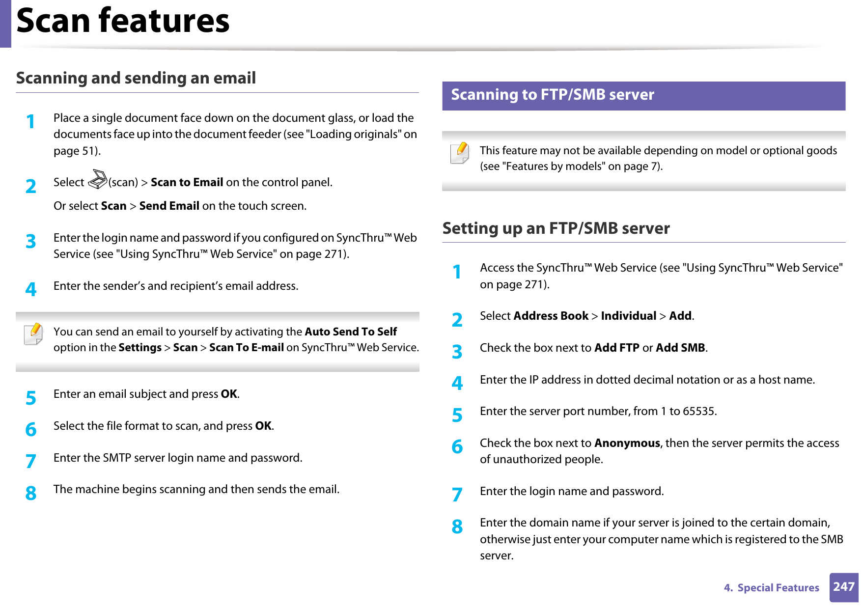 Scan features2474.  Special FeaturesScanning and sending an email1Place a single document face down on the document glass, or load the documents face up into the document feeder (see &quot;Loading originals&quot; on page 51).2  Select (scan) &gt; Scan to Email on the control panel.Or select Scan &gt; Send Email on the touch screen.3  Enter the login name and password if you configured on SyncThru™ Web Service (see &quot;Using SyncThru™ Web Service&quot; on page 271).4  Enter the sender’s and recipient’s email address. You can send an email to yourself by activating the Auto Send To Self option in the Settings &gt; Scan &gt; Scan To E-mail on SyncThru™ Web Service. 5  Enter an email subject and press OK.6  Select the file format to scan, and press OK.7  Enter the SMTP server login name and password.8  The machine begins scanning and then sends the email.23 Scanning to FTP/SMB server This feature may not be available depending on model or optional goods (see &quot;Features by models&quot; on page 7). Setting up an FTP/SMB server1Access the SyncThru™ Web Service (see &quot;Using SyncThru™ Web Service&quot; on page 271).2  Select Address Book &gt; Individual &gt; Add.3  Check the box next to Add FTP or Add SMB.4  Enter the IP address in dotted decimal notation or as a host name.5  Enter the server port number, from 1 to 65535.6  Check the box next to Anonymous, then the server permits the access of unauthorized people.7  Enter the login name and password.8  Enter the domain name if your server is joined to the certain domain, otherwise just enter your computer name which is registered to the SMB server.