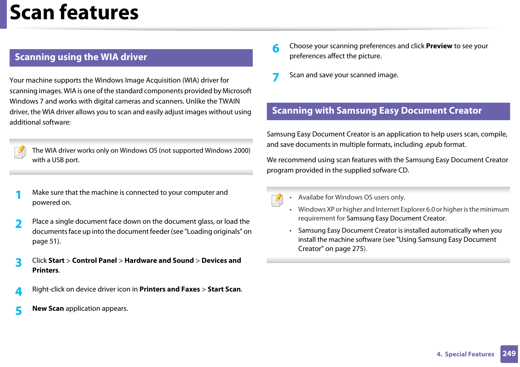 Scan features2494.  Special Features25 Scanning using the WIA driverYour machine supports the Windows Image Acquisition (WIA) driver for scanning images. WIA is one of the standard components provided by Microsoft Windows 7 and works with digital cameras and scanners. Unlike the TWAIN driver, the WIA driver allows you to scan and easily adjust images without using additional software: The WIA driver works only on Windows OS (not supported Windows 2000) with a USB port. 1Make sure that the machine is connected to your computer and powered on.2  Place a single document face down on the document glass, or load the documents face up into the document feeder (see &quot;Loading originals&quot; on page 51).3  Click Start &gt; Control Panel &gt; Hardware and Sound &gt; Devices and Printers.4  Right-click on device driver icon in Printers and Faxes &gt; Start Scan.5  New Scan application appears.6  Choose your scanning preferences and click Preview to see your preferences affect the picture.7  Scan and save your scanned image.26 Scanning with Samsung Easy Document CreatorSamsung Easy Document Creator is an application to help users scan, compile, and save documents in multiple formats, including .epub format.We recommend using scan features with the Samsung Easy Document Creator program provided in the supplied sofware CD. • Availabe for Windows OS users only.• Windows XP or higher and Internet Explorer 6.0 or higher is the minimum requirement for Samsung Easy Document Creator.•Samsung Easy Document Creator is installed automatically when you install the machine software (see &quot;Using Samsung Easy Document Creator&quot; on page 275). 