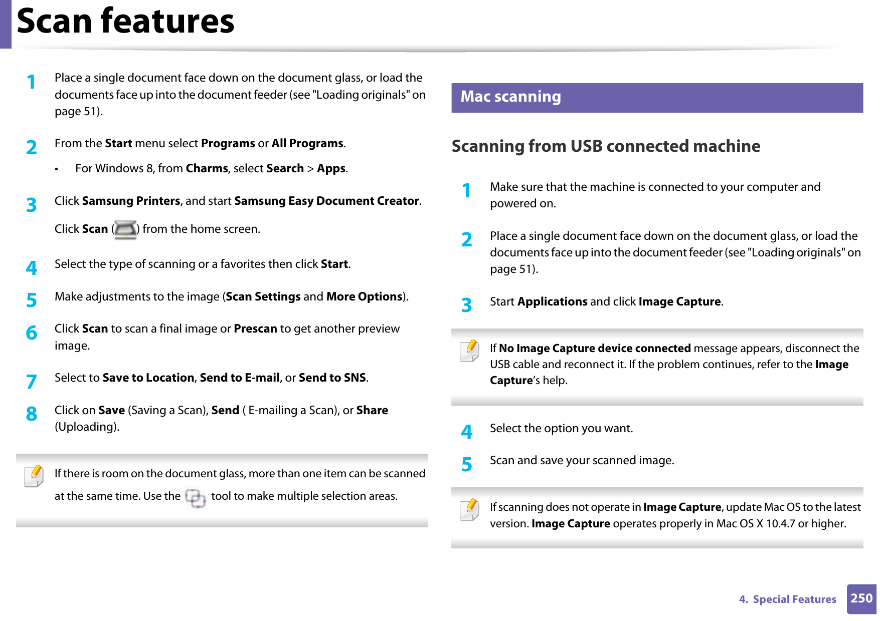 Scan features2504.  Special Features1Place a single document face down on the document glass, or load the documents face up into the document feeder (see &quot;Loading originals&quot; on page 51).2  From the Start menu select Programs or All Programs.• For Windows 8, from Charms, select Search &gt; Apps.3  Click Samsung Printers, and start Samsung Easy Document Creator.Click Scan ( ) from the home screen.4  Select the type of scanning or a favorites then click Start.5  Make adjustments to the image (Scan Settings and More Options).6  Click Scan to scan a final image or Prescan to get another preview image.7  Select to Save to Location, Send to E-mail, or Send to SNS.8  Click on Save (Saving a Scan), Send ( E-mailing a Scan), or Share (Uploading). If there is room on the document glass, more than one item can be scanned at the same time. Use the   tool to make multiple selection areas. 27 Mac scanningScanning from USB connected machine1Make sure that the machine is connected to your computer and powered on.2  Place a single document face down on the document glass, or load the documents face up into the document feeder (see &quot;Loading originals&quot; on page 51).3  Start Applications and click Image Capture.  If No Image Capture device connected message appears, disconnect the USB cable and reconnect it. If the problem continues, refer to the Image Capture’s help. 4  Select the option you want. 5  Scan and save your scanned image. If scanning does not operate in Image Capture, update Mac OS to the latest version. Image Capture operates properly in Mac OS X 10.4.7 or higher. 