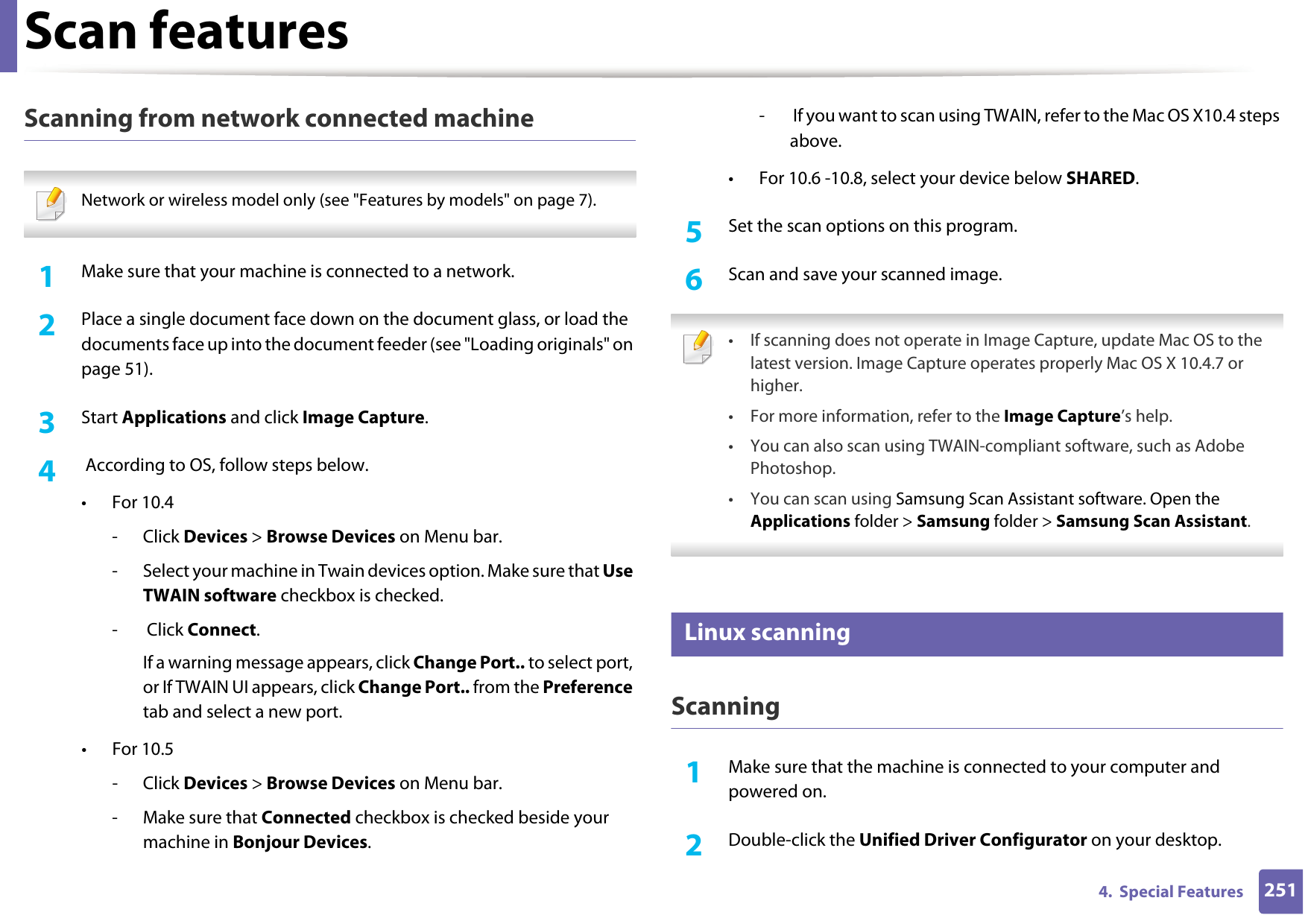 Scan features2514.  Special FeaturesScanning from network connected machine Network or wireless model only (see &quot;Features by models&quot; on page 7). 1Make sure that your machine is connected to a network.2  Place a single document face down on the document glass, or load the documents face up into the document feeder (see &quot;Loading originals&quot; on page 51).3  Start Applications and click Image Capture. 4   According to OS, follow steps below. •For 10.4-Click Devices &gt; Browse Devices on Menu bar.- Select your machine in Twain devices option. Make sure that Use TWAIN software checkbox is checked.-  Click Connect.If a warning message appears, click Change Port.. to select port, or If TWAIN UI appears, click Change Port.. from the Preference tab and select a new port.•For 10.5-Click Devices &gt; Browse Devices on Menu bar.- Make sure that Connected checkbox is checked beside your machine in Bonjour Devices.-  If you want to scan using TWAIN, refer to the Mac OS X10.4 steps above.• For 10.6 -10.8, select your device below SHARED.5  Set the scan options on this program.6  Scan and save your scanned image. • If scanning does not operate in Image Capture, update Mac OS to the latest version. Image Capture operates properly Mac OS X 10.4.7 or higher.• For more information, refer to the Image Capture’s help.• You can also scan using TWAIN-compliant software, such as Adobe Photoshop.•You can scan using Samsung Scan Assistant software. Open the Applications folder &gt; Samsung folder &gt; Samsung Scan Assistant. 28 Linux scanningScanning1Make sure that the machine is connected to your computer and powered on.2  Double-click the Unified Driver Configurator on your desktop. 