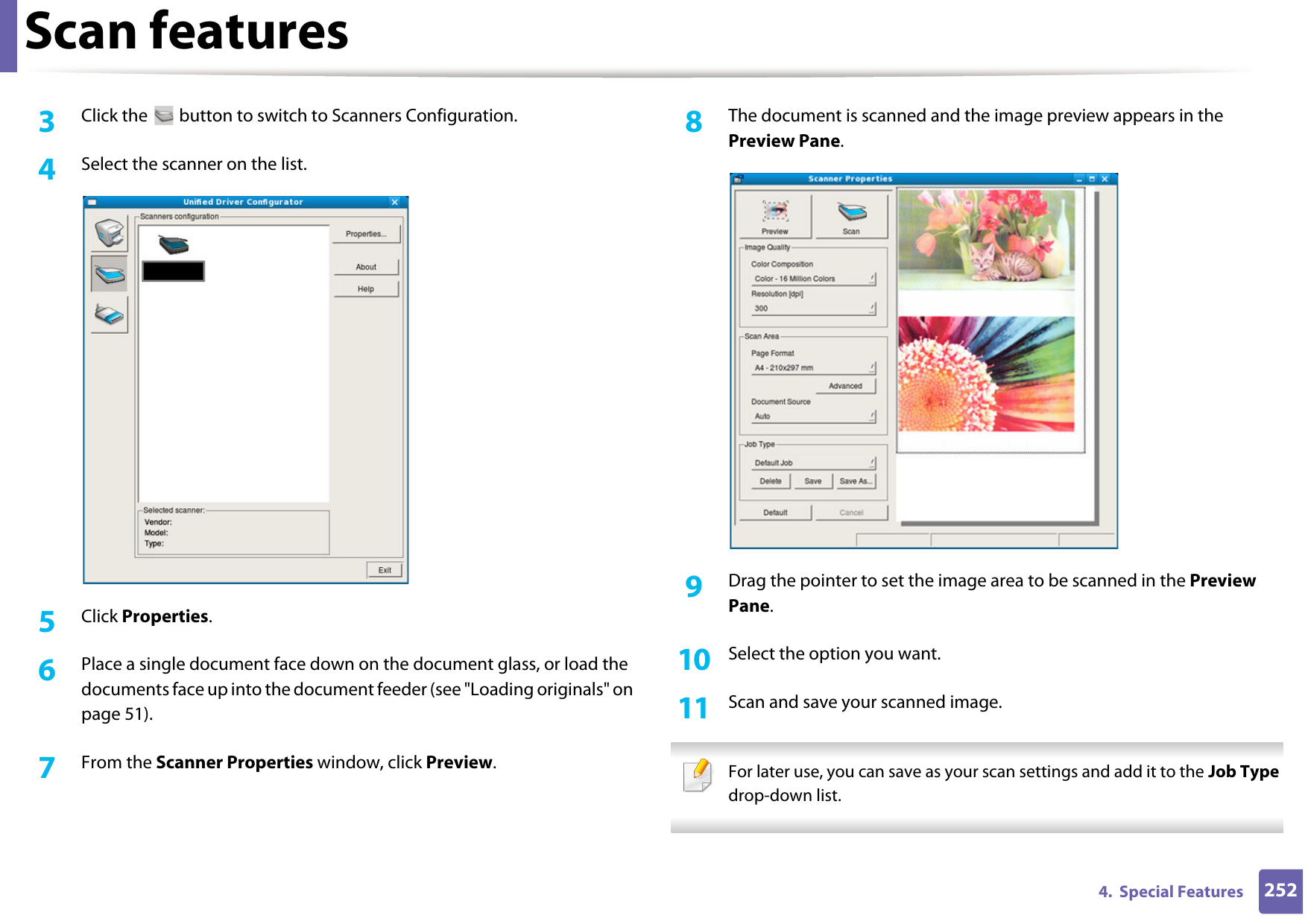 Scan features2524.  Special Features3  Click the   button to switch to Scanners Configuration. 4  Select the scanner on the list.5  Click Properties. 6  Place a single document face down on the document glass, or load the documents face up into the document feeder (see &quot;Loading originals&quot; on page 51).7  From the Scanner Properties window, click Preview.8  The document is scanned and the image preview appears in the Preview Pane.9  Drag the pointer to set the image area to be scanned in the Preview Pane.10  Select the option you want. 11  Scan and save your scanned image. For later use, you can save as your scan settings and add it to the Job Type drop-down list.  