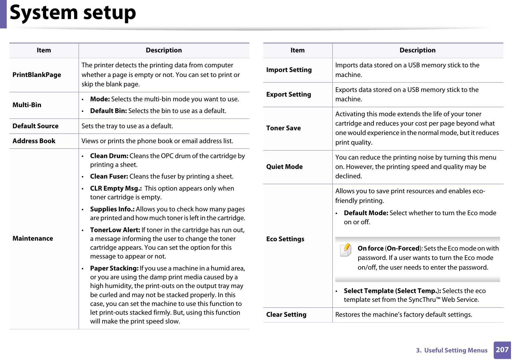 System setup2073.  Useful Setting MenusPrintBlankPageThe printer detects the printing data from computer whether a page is empty or not. You can set to print or skip the blank page.Multi-Bin •Mode: Selects the multi-bin mode you want to use. •Default Bin: Selects the bin to use as a default.Default Source Sets the tray to use as a default.Address Book Views or prints the phone book or email address list.Maintenance•Clean Drum: Cleans the OPC drum of the cartridge by printing a sheet.•Clean Fuser: Cleans the fuser by printing a sheet.•CLR Empty Msg.:  This option appears only when toner cartridge is empty.•Supplies Info.: Allows you to check how many pages are printed and how much toner is left in the cartridge. •TonerLow Alert: If toner in the cartridge has run out, a message informing the user to change the toner cartridge appears. You can set the option for this message to appear or not.•Paper Stacking: If you use a machine in a humid area, or you are using the damp print media caused by a high humidity, the print-outs on the output tray may be curled and may not be stacked properly. In this case, you can set the machine to use this function to let print-outs stacked firmly. But, using this function will make the print speed slow.Item DescriptionImport Setting Imports data stored on a USB memory stick to the machine.Export Setting Exports data stored on a USB memory stick to the machine.Toner SaveActivating this mode extends the life of your toner cartridge and reduces your cost per page beyond what one would experience in the normal mode, but it reduces print quality.Quiet ModeYou can reduce the printing noise by turning this menu on. However, the printing speed and quality may be declined. Eco SettingsAllows you to save print resources and enables eco-friendly printing. •Default Mode: Select whether to turn the Eco mode on or off. On force (On-Forced): Sets the Eco mode on with password. If a user wants to turn the Eco mode on/off, the user needs to enter the password. •Select Template (Select Temp.): Selects the eco template set from the SyncThru™ Web Service.Clear Setting Restores the machine’s factory default settings. Item Description