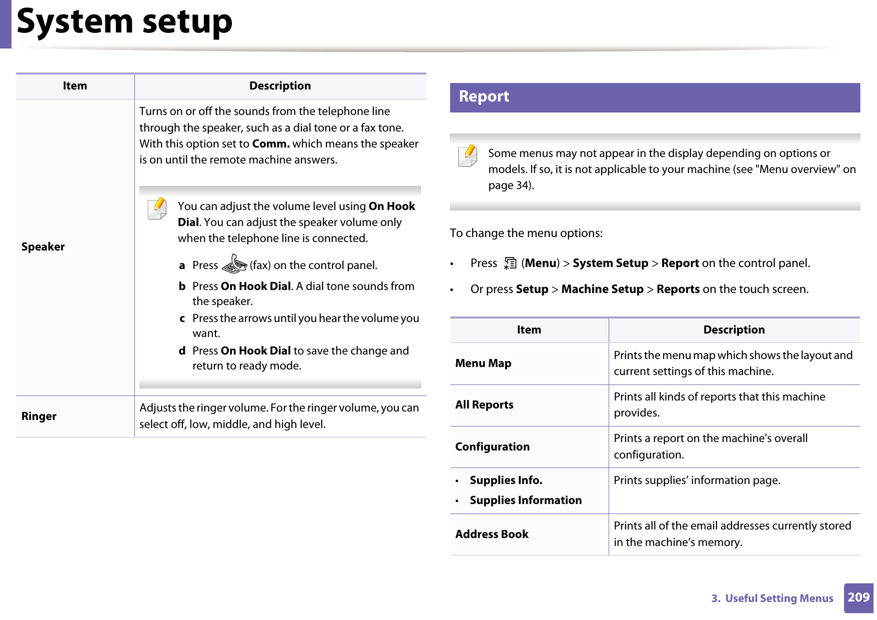 System setup2093.  Useful Setting Menus11 Report Some menus may not appear in the display depending on options or models. If so, it is not applicable to your machine (see &quot;Menu overview&quot; on page 34). To change the menu options:• Press  (Menu) &gt; System Setup &gt; Report on the control panel.• Or press Setup &gt; Machine Setup &gt; Reports on the touch screen.SpeakerTurns on or off the sounds from the telephone line through the speaker, such as a dial tone or a fax tone. With this option set to Comm. which means the speaker is on until the remote machine answers. You can adjust the volume level using On Hook Dial. You can adjust the speaker volume only when the telephone line is connected.a  Press   (fax) on the control panel.b  Press On Hook Dial. A dial tone sounds from the speaker.c  Press the arrows until you hear the volume you want.d  Press On Hook Dial to save the change and return to ready mode. Ringer Adjusts the ringer volume. For the ringer volume, you can select off, low, middle, and high level.Item DescriptionItem DescriptionMenu Map Prints the menu map which shows the layout and current settings of this machine.All Reports Prints all kinds of reports that this machine provides.Configuration Prints a report on the machine&apos;s overall configuration.•Supplies Info.•Supplies InformationPrints supplies’ information page. Address Book  Prints all of the email addresses currently stored in the machine’s memory.