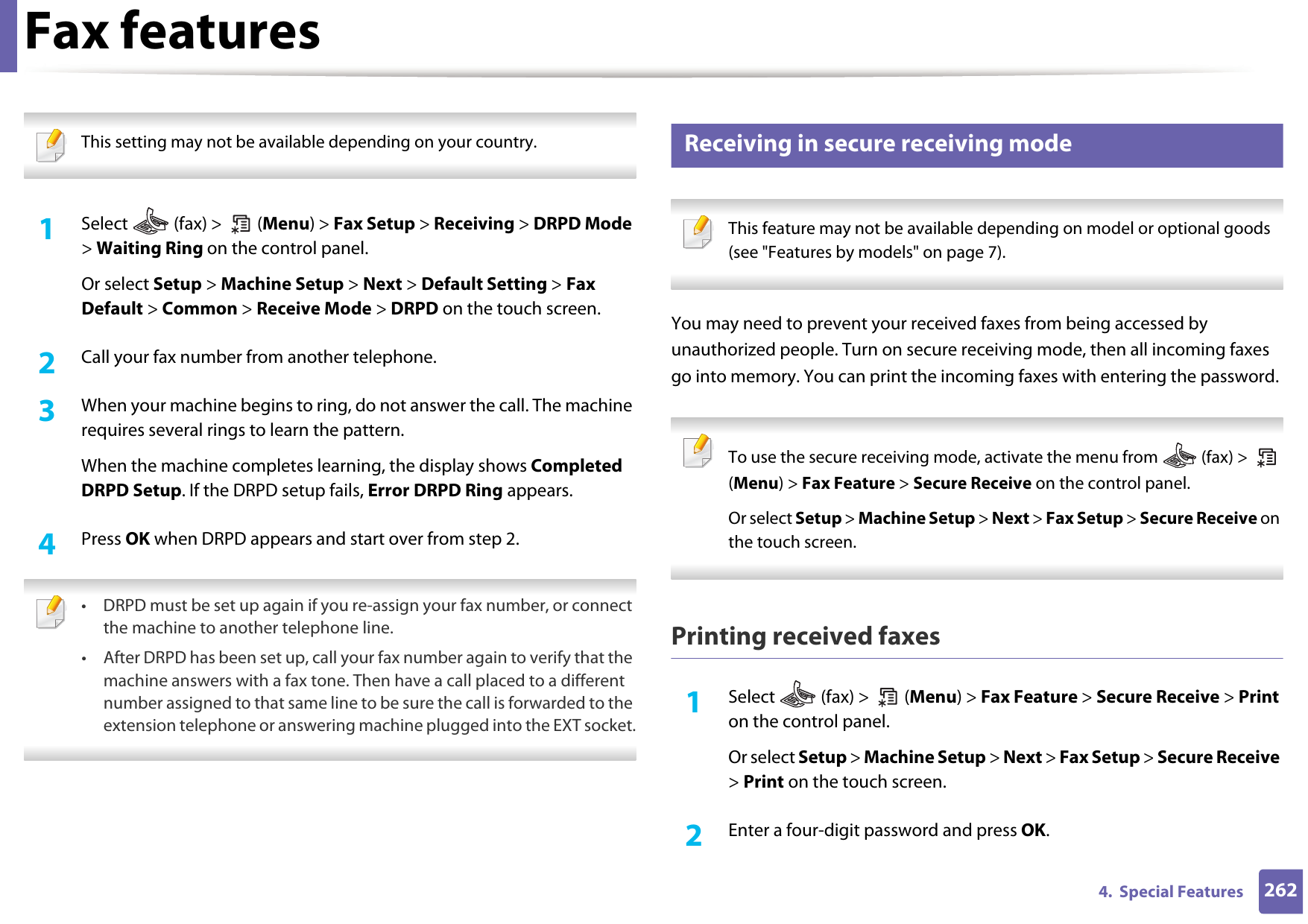 Fax features2624.  Special Features This setting may not be available depending on your country.  1Select   (fax) &gt;   (Menu) &gt; Fax Setup &gt; Receiving &gt; DRPD Mode &gt; Waiting Ring on the control panel. Or select Setup &gt; Machine Setup &gt; Next &gt; Default Setting &gt; Fax Default &gt; Common &gt; Receive Mode &gt; DRPD on the touch screen.2  Call your fax number from another telephone. 3  When your machine begins to ring, do not answer the call. The machine requires several rings to learn the pattern.When the machine completes learning, the display shows Completed DRPD Setup. If the DRPD setup fails, Error DRPD Ring appears.4  Press OK when DRPD appears and start over from step 2. • DRPD must be set up again if you re-assign your fax number, or connect the machine to another telephone line.• After DRPD has been set up, call your fax number again to verify that the machine answers with a fax tone. Then have a call placed to a different number assigned to that same line to be sure the call is forwarded to the extension telephone or answering machine plugged into the EXT socket. 44 Receiving in secure receiving mode This feature may not be available depending on model or optional goods (see &quot;Features by models&quot; on page 7). You may need to prevent your received faxes from being accessed by unauthorized people. Turn on secure receiving mode, then all incoming faxes go into memory. You can print the incoming faxes with entering the password.  To use the secure receiving mode, activate the menu from   (fax) &gt;   (Menu) &gt; Fax Feature &gt; Secure Receive on the control panel. Or select Setup &gt; Machine Setup &gt; Next &gt; Fax Setup &gt; Secure Receive on the touch screen. Printing received faxes1Select   (fax) &gt;   (Menu) &gt; Fax Feature &gt; Secure Receive &gt; Print on the control panel. Or select Setup &gt; Machine Setup &gt; Next &gt; Fax Setup &gt; Secure Receive &gt; Print on the touch screen.2  Enter a four-digit password and press OK. 