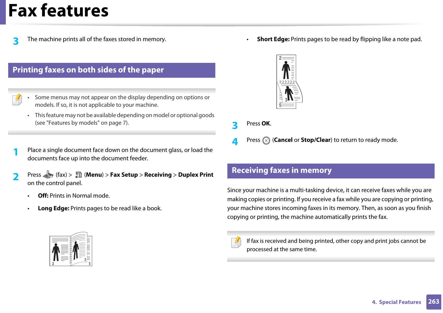 Fax features2634.  Special Features3  The machine prints all of the faxes stored in memory.45 Printing faxes on both sides of the paper • Some menus may not appear on the display depending on options or models. If so, it is not applicable to your machine.• This feature may not be available depending on model or optional goods (see &quot;Features by models&quot; on page 7). 1Place a single document face down on the document glass, or load the documents face up into the document feeder.2  Press   (fax) &gt;   (Menu) &gt; Fax Setup &gt; Receiving &gt; Duplex Print on the control panel.•Off: Prints in Normal mode.•Long Edge: Prints pages to be read like a book.•Short Edge: Prints pages to be read by flipping like a note pad.3  Press OK.4  Press  (Cancel or Stop/Clear) to return to ready mode.46 Receiving faxes in memorySince your machine is a multi-tasking device, it can receive faxes while you are making copies or printing. If you receive a fax while you are copying or printing, your machine stores incoming faxes in its memory. Then, as soon as you finish copying or printing, the machine automatically prints the fax. If fax is received and being printed, other copy and print jobs cannot be processed at the same time. 253