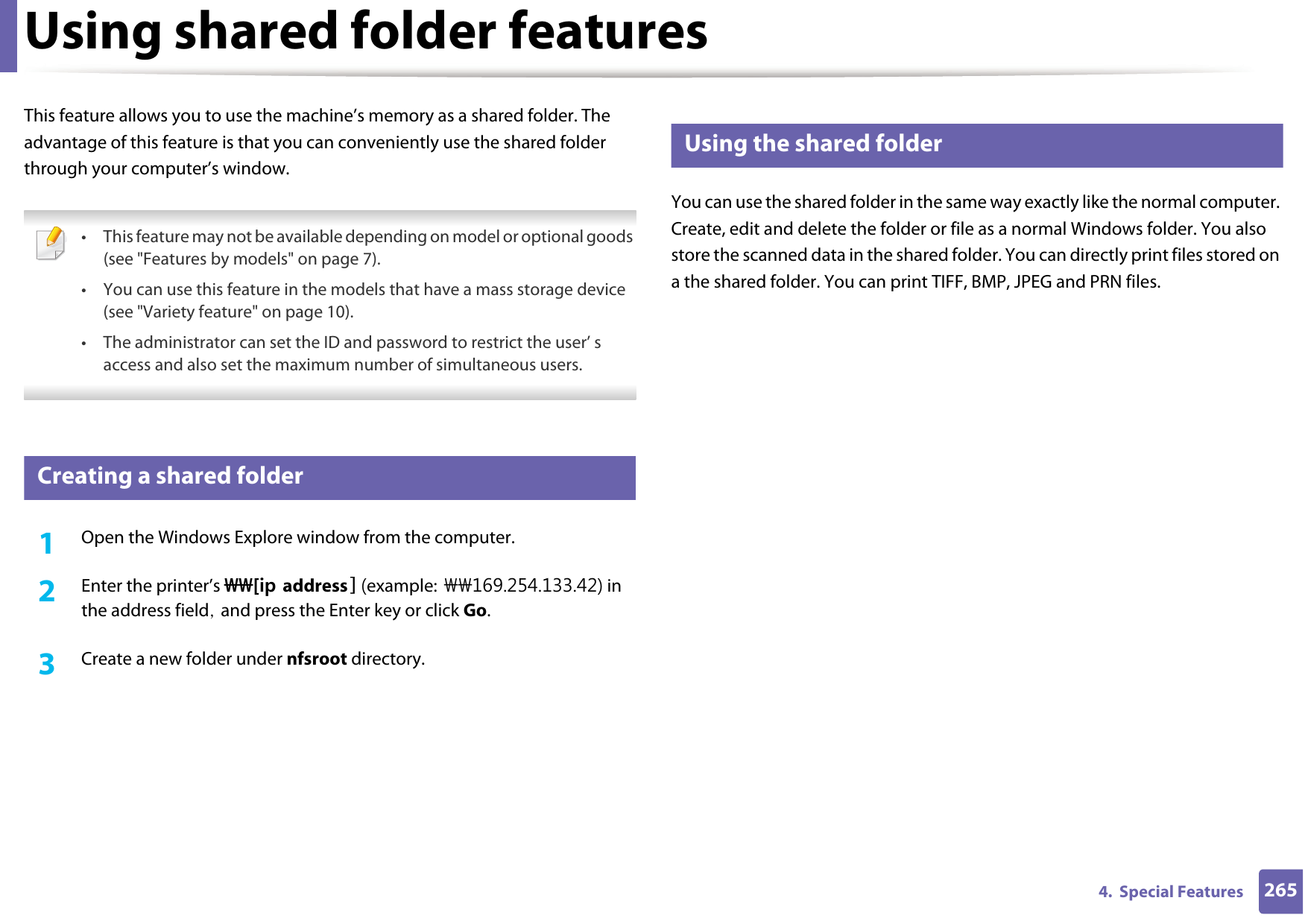 2654.  Special FeaturesUsing shared folder featuresThis feature allows you to use the machine’s memory as a shared folder. The advantage of this feature is that you can conveniently use the shared folder through your computer’s window. • This feature may not be available depending on model or optional goods (see &quot;Features by models&quot; on page 7).• You can use this feature in the models that have a mass storage device (see &quot;Variety feature&quot; on page 10).• The administrator can set the ID and password to restrict the user’ s access and also set the maximum number of simultaneous users. 48 Creating a shared folder1Open the Windows Explore window from the computer.2  Enter the printer’s \\[ip address] (example: \\169.254.133.42) in the address field, and press the Enter key or click Go.3  Create a new folder under nfsroot directory.49 Using the shared folderYou can use the shared folder in the same way exactly like the normal computer. Create, edit and delete the folder or file as a normal Windows folder. You also store the scanned data in the shared folder. You can directly print files stored on a the shared folder. You can print TIFF, BMP, JPEG and PRN files.