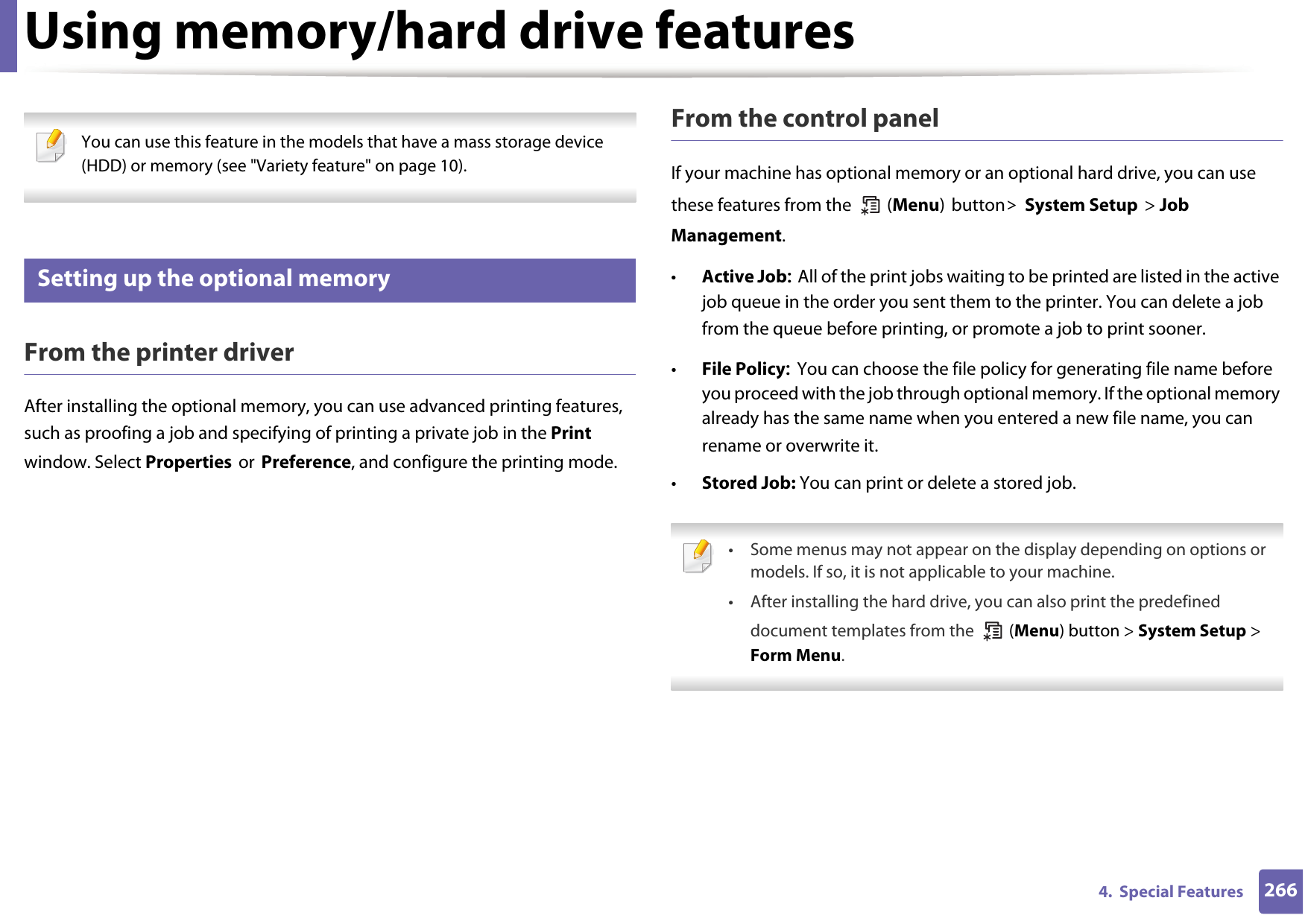 2664.  Special FeaturesUsing memory/hard drive features You can use this feature in the models that have a mass storage device (HDD) or memory (see &quot;Variety feature&quot; on page 10). 50 Setting up the optional memoryFrom the printer driverAfter installing the optional memory, you can use advanced printing features, such as proofing a job and specifying of printing a private job in the Print window. Select Properties or Preference, and configure the printing mode.From the control panelIf your machine has optional memory or an optional hard drive, you can use these features from the   (Menu) button&gt; System Setup &gt; Job Management. •Active Job: All of the print jobs waiting to be printed are listed in the active job queue in the order you sent them to the printer. You can delete a job from the queue before printing, or promote a job to print sooner.•File Policy: You can choose the file policy for generating file name before you proceed with the job through optional memory. If the optional memory already has the same name when you entered a new file name, you can rename or overwrite it.•Stored Job: You can print or delete a stored job. • Some menus may not appear on the display depending on options or models. If so, it is not applicable to your machine.• After installing the hard drive, you can also print the predefined document templates from the   (Menu) button &gt; System Setup &gt; Form Menu. 