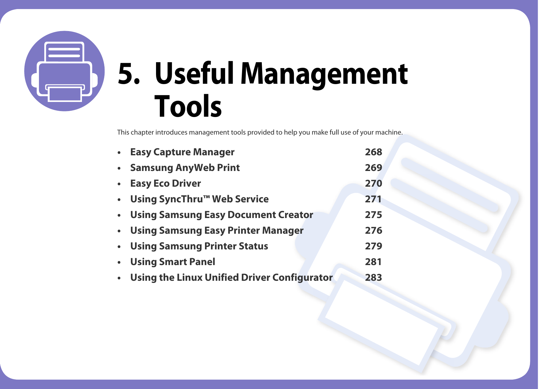 5. Useful Management ToolsThis chapter introduces management tools provided to help you make full use of your machine. • Easy Capture Manager 268• Samsung AnyWeb Print 269• Easy Eco Driver 270• Using SyncThru™ Web Service 271• Using Samsung Easy Document Creator 275• Using Samsung Easy Printer Manager 276• Using Samsung Printer Status 279• Using Smart Panel 281• Using the Linux Unified Driver Configurator 283