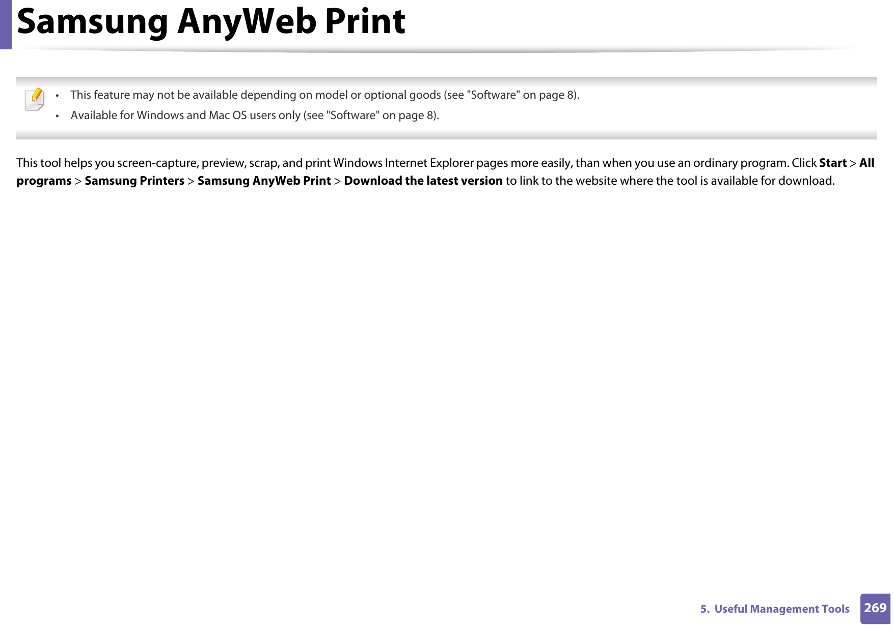 2695.  Useful Management ToolsSamsung AnyWeb Print • This feature may not be available depending on model or optional goods (see &quot;Software&quot; on page 8).• Available for Windows and Mac OS users only (see &quot;Software&quot; on page 8). This tool helps you screen-capture, preview, scrap, and print Windows Internet Explorer pages more easily, than when you use an ordinary program. Click Start &gt; All programs &gt; Samsung Printers &gt; Samsung AnyWeb Print &gt; Download the latest version to link to the website where the tool is available for download.