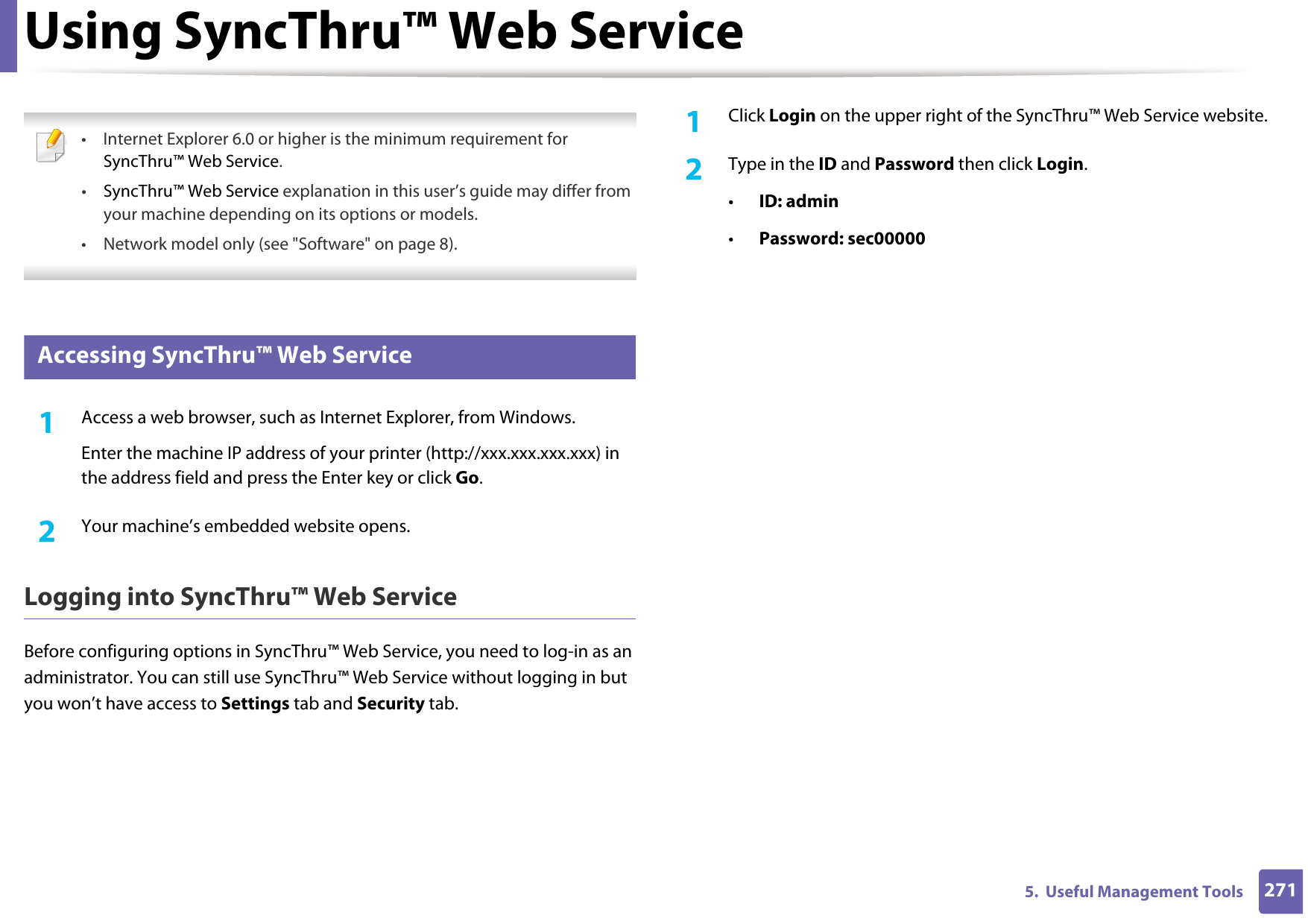2715.  Useful Management ToolsUsing SyncThru™ Web Service • Internet Explorer 6.0 or higher is the minimum requirement for SyncThru™ Web Service.•SyncThru™ Web Service explanation in this user’s guide may differ from your machine depending on its options or models.• Network model only (see &quot;Software&quot; on page 8). 1 Accessing SyncThru™ Web Service1Access a web browser, such as Internet Explorer, from Windows.Enter the machine IP address of your printer (http://xxx.xxx.xxx.xxx) in the address field and press the Enter key or click Go.2  Your machine’s embedded website opens.Logging into SyncThru™ Web ServiceBefore configuring options in SyncThru™ Web Service, you need to log-in as an administrator. You can still use SyncThru™ Web Service without logging in but you won’t have access to Settings tab and Security tab. 1Click Login on the upper right of the SyncThru™ Web Service website.2  Type in the ID and Password then click Login.•ID: admin •Password: sec00000