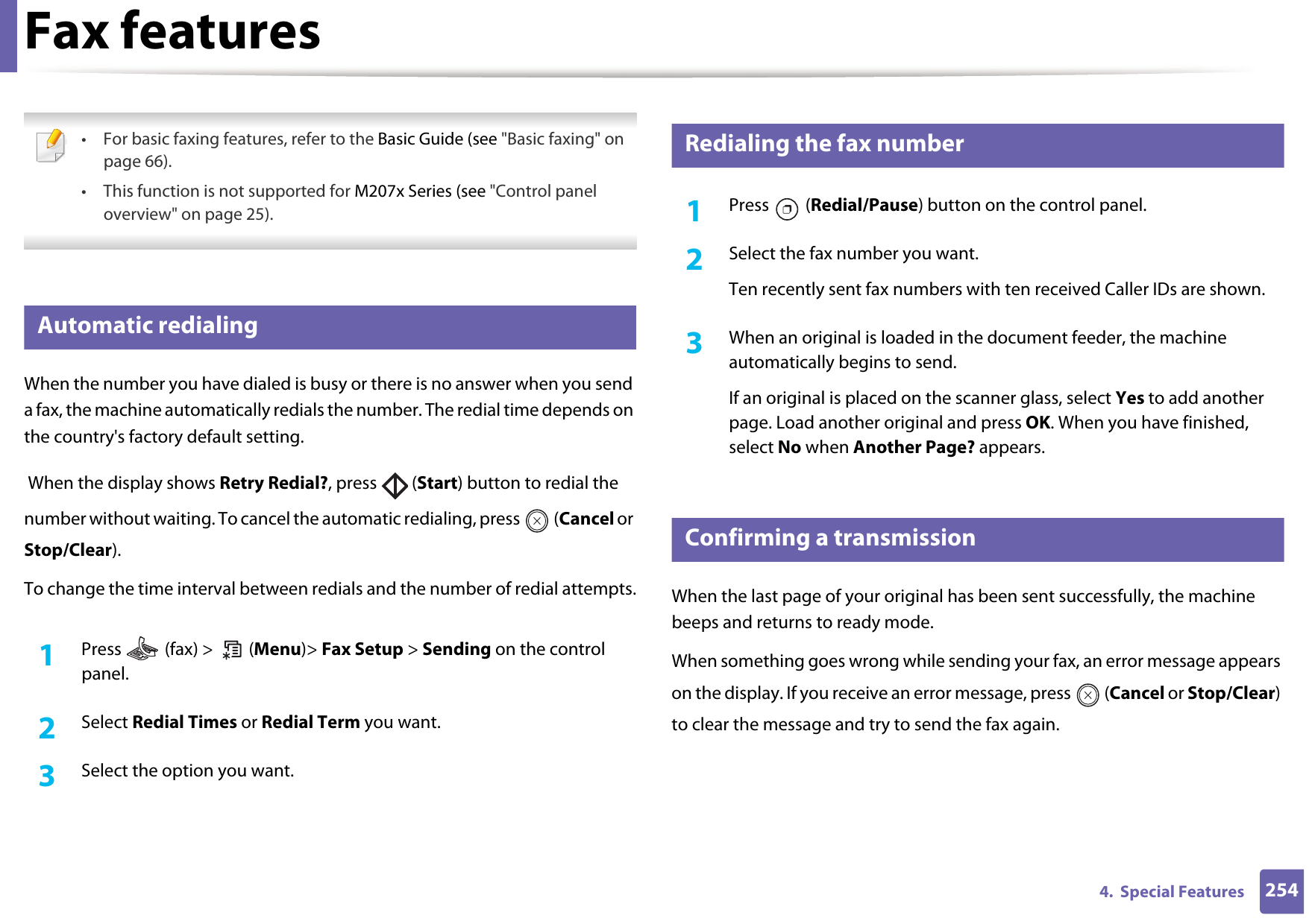 2544.  Special FeaturesFax features • For basic faxing features, refer to the Basic Guide (see &quot;Basic faxing&quot; on page 66).• This function is not supported for M207x Series (see &quot;Control panel overview&quot; on page 25). 29 Automatic redialingWhen the number you have dialed is busy or there is no answer when you send a fax, the machine automatically redials the number. The redial time depends on the country&apos;s factory default setting.  When the display shows Retry Redial?, press   (Start) button to redial the number without waiting. To cancel the automatic redialing, press   (Cancel or Stop/Clear). To change the time interval between redials and the number of redial attempts.1Press   (fax) &gt;   (Menu)&gt; Fax Setup &gt; Sending on the control panel.2  Select Redial Times or Redial Term you want.3  Select the option you want.30 Redialing the fax number1Press  (Redial/Pause) button on the control panel. 2  Select the fax number you want.Ten recently sent fax numbers with ten received Caller IDs are shown.3  When an original is loaded in the document feeder, the machine automatically begins to send.If an original is placed on the scanner glass, select Yes to add another page. Load another original and press OK. When you have finished, select No when Another Page? appears.31 Confirming a transmissionWhen the last page of your original has been sent successfully, the machine beeps and returns to ready mode.When something goes wrong while sending your fax, an error message appears on the display. If you receive an error message, press   (Cancel or Stop/Clear) to clear the message and try to send the fax again. 
