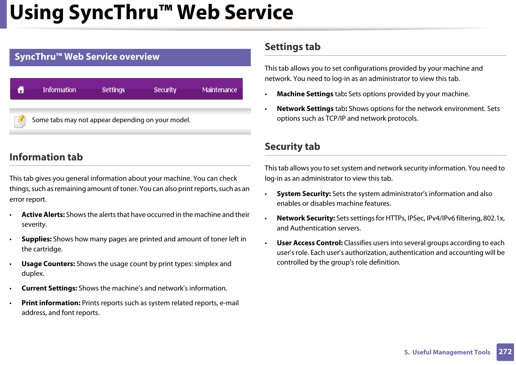 Using SyncThru™ Web Service2725.  Useful Management Tools2 SyncThru™ Web Service overview Some tabs may not appear depending on your model. Information tabThis tab gives you general information about your machine. You can check things, such as remaining amount of toner. You can also print reports, such as an error report.•Active Alerts: Shows the alerts that have occurred in the machine and their severity.•Supplies: Shows how many pages are printed and amount of toner left in the cartridge.•Usage Counters: Shows the usage count by print types: simplex and duplex.•Current Settings: Shows the machine’s and network’s information. •Print information: Prints reports such as system related reports, e-mail address, and font reports.Settings tabThis tab allows you to set configurations provided by your machine and network. You need to log-in as an administrator to view this tab. •Machine Settings tab: Sets options provided by your machine. •Network Settings tab: Shows options for the network environment. Sets options such as TCP/IP and network protocols. Security tabThis tab allows you to set system and network security information. You need to log-in as an administrator to view this tab.•System Security: Sets the system administrator’s information and also enables or disables machine features.•Network Security: Sets settings for HTTPs, IPSec, IPv4/IPv6 filtering, 802.1x, and Authentication servers.•User Access Control: Classifies users into several groups according to each user’s role. Each user’s authorization, authentication and accounting will be controlled by the group’s role definition.