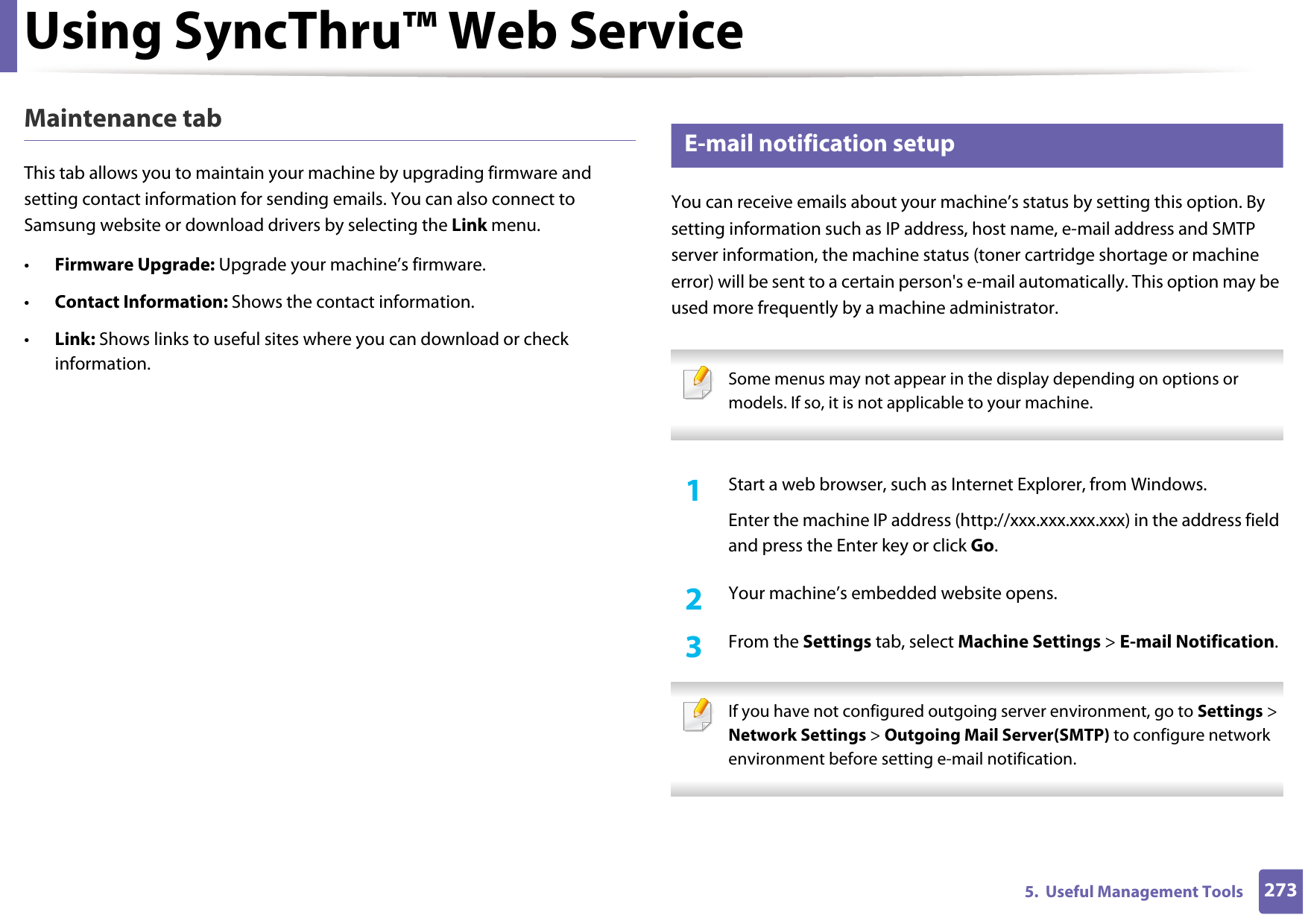 Using SyncThru™ Web Service2735.  Useful Management ToolsMaintenance tabThis tab allows you to maintain your machine by upgrading firmware and setting contact information for sending emails. You can also connect to Samsung website or download drivers by selecting the Link menu.•Firmware Upgrade: Upgrade your machine’s firmware.•Contact Information: Shows the contact information.•Link: Shows links to useful sites where you can download or check information.3 E-mail notification setupYou can receive emails about your machine’s status by setting this option. By setting information such as IP address, host name, e-mail address and SMTP server information, the machine status (toner cartridge shortage or machine error) will be sent to a certain person&apos;s e-mail automatically. This option may be used more frequently by a machine administrator.  Some menus may not appear in the display depending on options or models. If so, it is not applicable to your machine. 1Start a web browser, such as Internet Explorer, from Windows.Enter the machine IP address (http://xxx.xxx.xxx.xxx) in the address field and press the Enter key or click Go.2  Your machine’s embedded website opens.3  From the Settings tab, select Machine Settings &gt; E-mail Notification.  If you have not configured outgoing server environment, go to Settings &gt; Network Settings &gt; Outgoing Mail Server(SMTP) to configure network environment before setting e-mail notification.  