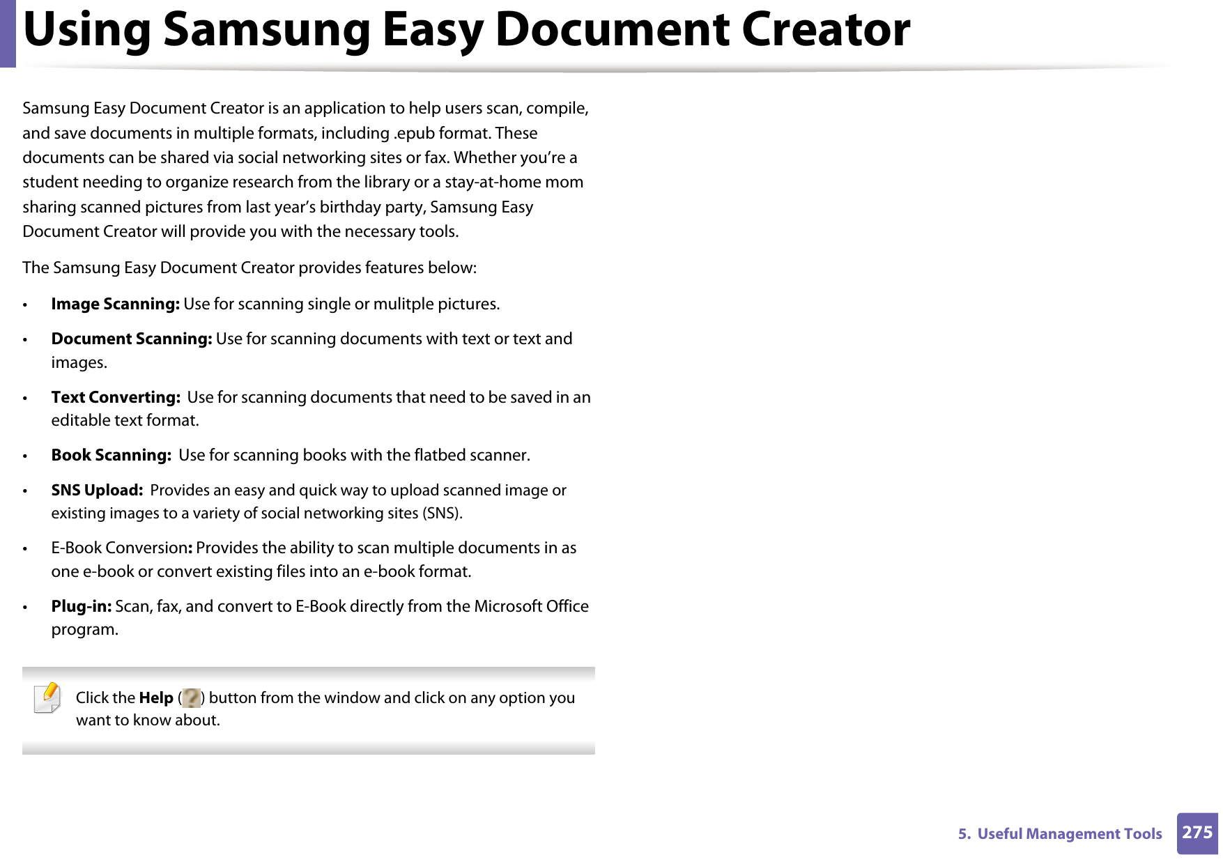 2755.  Useful Management ToolsUsing Samsung Easy Document CreatorSamsung Easy Document Creator is an application to help users scan, compile, and save documents in multiple formats, including .epub format. These documents can be shared via social networking sites or fax. Whether you’re a student needing to organize research from the library or a stay-at-home mom sharing scanned pictures from last year’s birthday party, Samsung Easy Document Creator will provide you with the necessary tools.The Samsung Easy Document Creator provides features below:•Image Scanning: Use for scanning single or mulitple pictures.•Document Scanning: Use for scanning documents with text or text and images.•Text Converting:  Use for scanning documents that need to be saved in an editable text format.•Book Scanning:  Use for scanning books with the flatbed scanner.•SNS Upload:  Provides an easy and quick way to upload scanned image or existing images to a variety of social networking sites (SNS).• E-Book Conversion: Provides the ability to scan multiple documents in as one e-book or convert existing files into an e-book format.•Plug-in: Scan, fax, and convert to E-Book directly from the Microsoft Office program. Click the Help ( ) button from the window and click on any option you want to know about.  