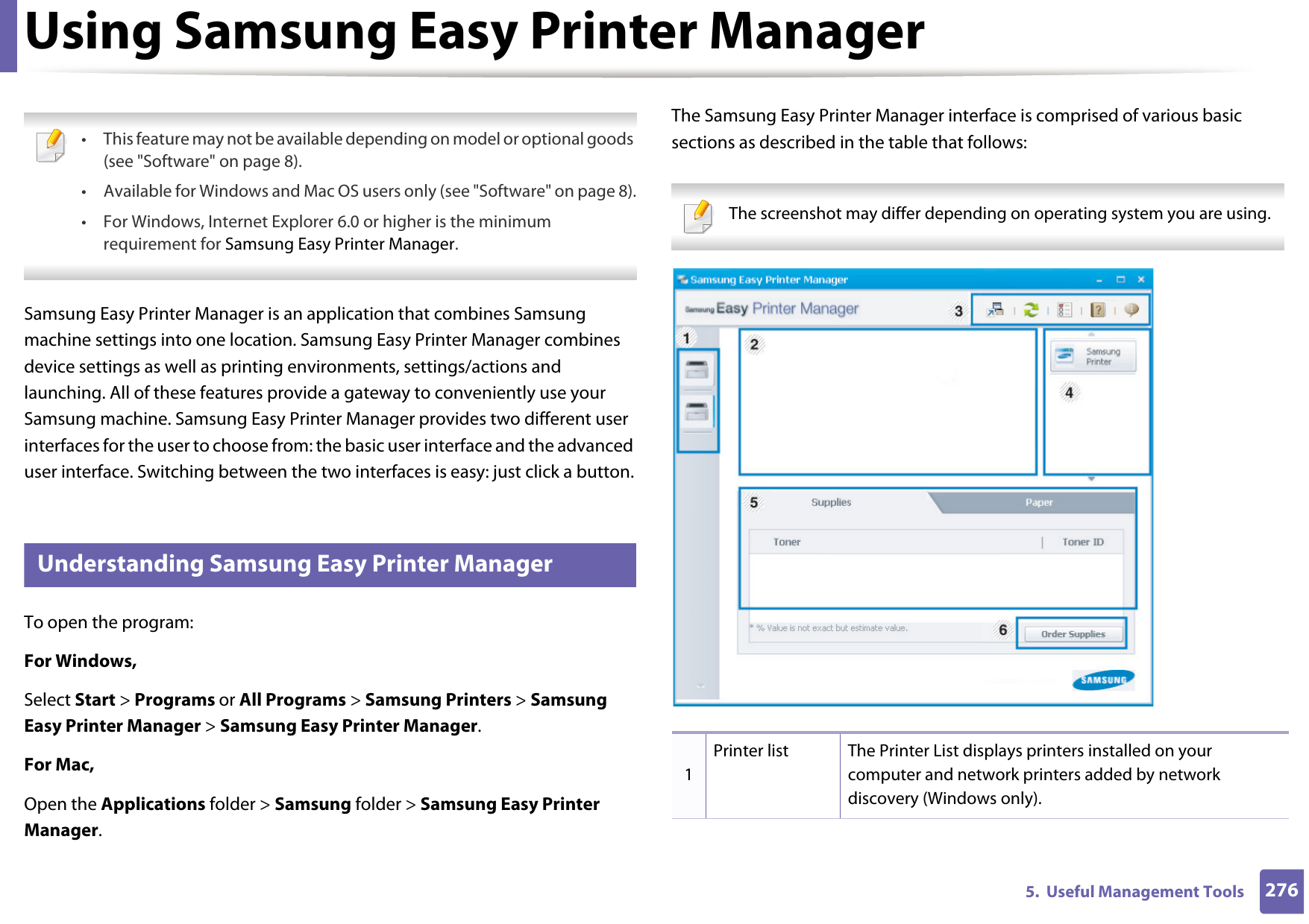 2765.  Useful Management ToolsUsing Samsung Easy Printer Manager  • This feature may not be available depending on model or optional goods (see &quot;Software&quot; on page 8).• Available for Windows and Mac OS users only (see &quot;Software&quot; on page 8).• For Windows, Internet Explorer 6.0 or higher is the minimum requirement for Samsung Easy Printer Manager. Samsung Easy Printer Manager is an application that combines Samsung machine settings into one location. Samsung Easy Printer Manager combines device settings as well as printing environments, settings/actions and launching. All of these features provide a gateway to conveniently use your Samsung machine. Samsung Easy Printer Manager provides two different user interfaces for the user to choose from: the basic user interface and the advanced user interface. Switching between the two interfaces is easy: just click a button.5 Understanding Samsung Easy Printer ManagerTo open the program: For Windows,Select Start &gt; Programs or All Programs &gt; Samsung Printers &gt; Samsung Easy Printer Manager &gt; Samsung Easy Printer Manager.For Mac,Open the Applications folder &gt; Samsung folder &gt; Samsung Easy Printer Manager.The Samsung Easy Printer Manager interface is comprised of various basic sections as described in the table that follows: The screenshot may differ depending on operating system you are using. 1Printer list The Printer List displays printers installed on your computer and network printers added by network discovery (Windows only).