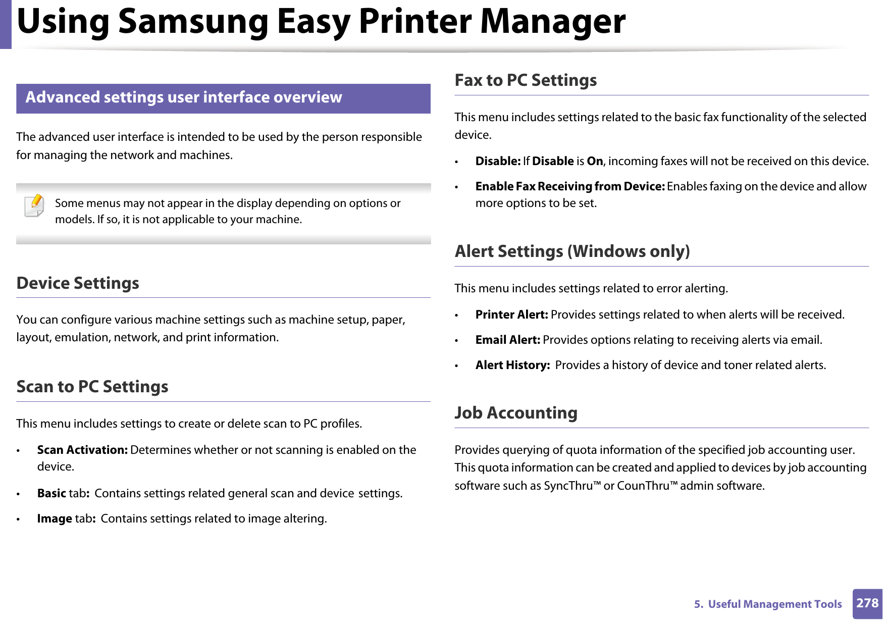 Using Samsung Easy Printer Manager2785.  Useful Management Tools6 Advanced settings user interface overviewThe advanced user interface is intended to be used by the person responsible for managing the network and machines. Some menus may not appear in the display depending on options or models. If so, it is not applicable to your machine. Device SettingsYou can configure various machine settings such as machine setup, paper, layout, emulation, network, and print information.Scan to PC SettingsThis menu includes settings to create or delete scan to PC profiles. •Scan Activation: Determines whether or not scanning is enabled on the device.•Basic tab:  Contains settings related general scan and device settings.•Image tab:  Contains settings related to image altering.Fax to PC SettingsThis menu includes settings related to the basic fax functionality of the selected device. •Disable: If Disable is On, incoming faxes will not be received on this device.•Enable Fax Receiving from Device: Enables faxing on the device and allow more options to be set.Alert Settings (Windows only)This menu includes settings related to error alerting. •Printer Alert: Provides settings related to when alerts will be received.•Email Alert: Provides options relating to receiving alerts via email.•Alert History:  Provides a history of device and toner related alerts.Job AccountingProvides querying of quota information of the specified job accounting user. This quota information can be created and applied to devices by job accounting software such as SyncThru™ or CounThru™ admin software.