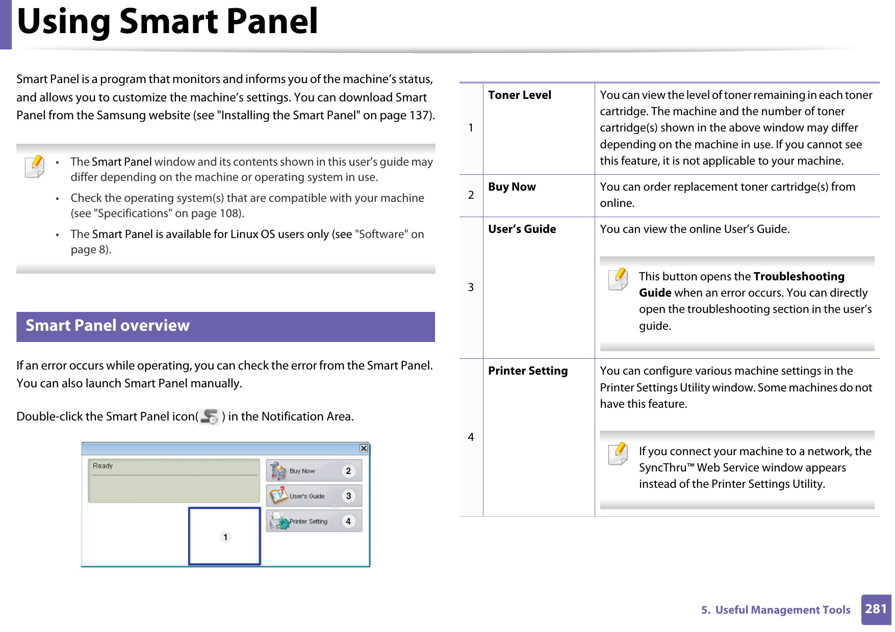 2815.  Useful Management ToolsUsing Smart PanelSmart Panel is a program that monitors and informs you of the machine’s status, and allows you to customize the machine’s settings. You can download Smart Panel from the Samsung website (see &quot;Installing the Smart Panel&quot; on page 137). • The Smart Panel window and its contents shown in this user’s guide may differ depending on the machine or operating system in use.• Check the operating system(s) that are compatible with your machine (see &quot;Specifications&quot; on page 108).• The Smart Panel is available for Linux OS users only (see &quot;Software&quot; on page 8). 8 Smart Panel overviewIf an error occurs while operating, you can check the error from the Smart Panel. You can also launch Smart Panel manually.Double-click the Smart Panel icon( ) in the Notification Area.1 2341Toner Level You can view the level of toner remaining in each toner cartridge. The machine and the number of toner cartridge(s) shown in the above window may differ depending on the machine in use. If you cannot see this feature, it is not applicable to your machine.2Buy Now You can order replacement toner cartridge(s) from online.3User’s Guide You can view the online User’s Guide. This button opens the Troubleshooting Guide when an error occurs. You can directly open the troubleshooting section in the user’s guide.  4Printer Setting You can configure various machine settings in the Printer Settings Utility window. Some machines do not have this feature. If you connect your machine to a network, the SyncThru™ Web Service window appears instead of the Printer Settings Utility. 