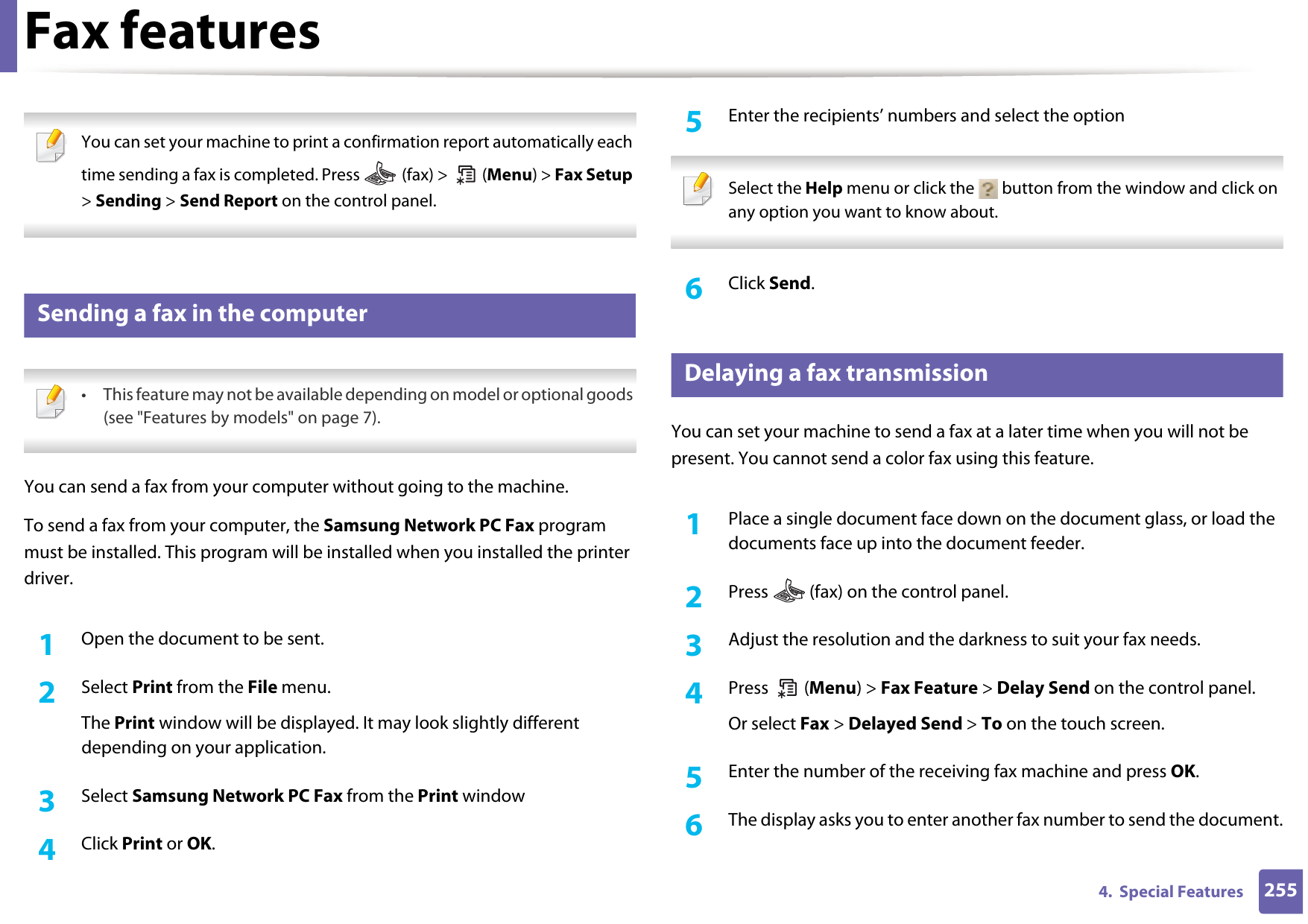 Fax features2554.  Special Features You can set your machine to print a confirmation report automatically each time sending a fax is completed. Press   (fax) &gt;   (Menu) &gt; Fax Setup &gt; Sending &gt; Send Report on the control panel. 32 Sending a fax in the computer • This feature may not be available depending on model or optional goods (see &quot;Features by models&quot; on page 7). You can send a fax from your computer without going to the machine.To send a fax from your computer, the Samsung Network PC Fax program must be installed. This program will be installed when you installed the printer driver. 1Open the document to be sent.2  Select Print from the File menu. The Print window will be displayed. It may look slightly different depending on your application.3  Select Samsung Network PC Fax from the Print window4  Click Print or OK.5  Enter the recipients’ numbers and select the option Select the Help menu or click the   button from the window and click on any option you want to know about.  6  Click Send.33 Delaying a fax transmissionYou can set your machine to send a fax at a later time when you will not be present. You cannot send a color fax using this feature.1Place a single document face down on the document glass, or load the documents face up into the document feeder.2  Press   (fax) on the control panel.3  Adjust the resolution and the darkness to suit your fax needs.4  Press  (Menu) &gt; Fax Feature &gt; Delay Send on the control panel.Or select Fax &gt; Delayed Send &gt; To on the touch screen.5  Enter the number of the receiving fax machine and press OK.6  The display asks you to enter another fax number to send the document.
