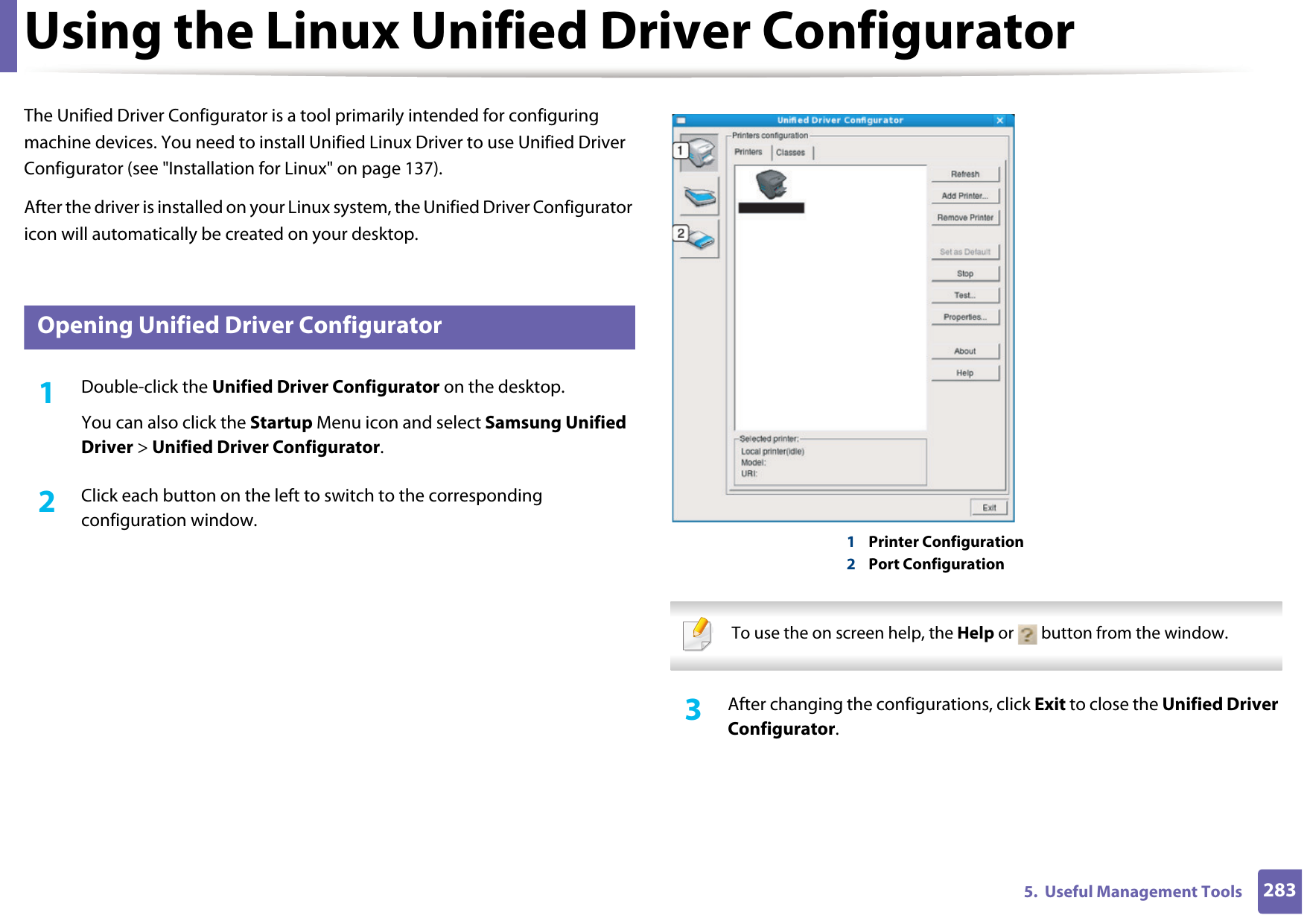 2835.  Useful Management ToolsUsing the Linux Unified Driver ConfiguratorThe Unified Driver Configurator is a tool primarily intended for configuring machine devices. You need to install Unified Linux Driver to use Unified Driver Configurator (see &quot;Installation for Linux&quot; on page 137).After the driver is installed on your Linux system, the Unified Driver Configurator icon will automatically be created on your desktop.10 Opening Unified Driver Configurator1Double-click the Unified Driver Configurator on the desktop.You can also click the Startup Menu icon and select Samsung Unified Driver &gt; Unified Driver Configurator.2  Click each button on the left to switch to the corresponding configuration window.1Printer Configuration 2Port Configuration   To use the on screen help, the Help or   button from the window. 3  After changing the configurations, click Exit to close the Unified Driver Configurator.