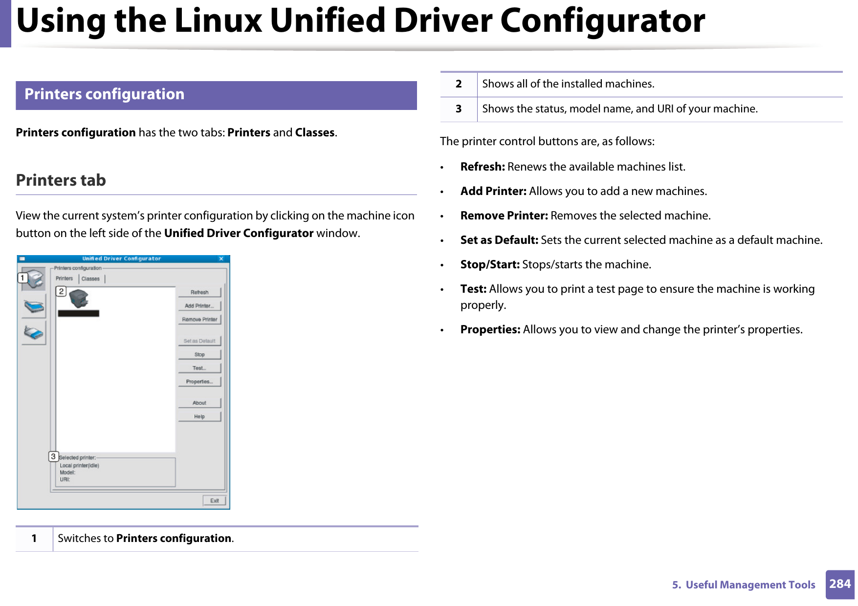 Using the Linux Unified Driver Configurator2845.  Useful Management Tools11 Printers configurationPrinters configuration has the two tabs: Printers and Classes.Printers tabView the current system’s printer configuration by clicking on the machine icon button on the left side of the Unified Driver Configurator window.The printer control buttons are, as follows:•Refresh: Renews the available machines list.•Add Printer: Allows you to add a new machines.•Remove Printer: Removes the selected machine.•Set as Default: Sets the current selected machine as a default machine.•Stop/Start: Stops/starts the machine.•Test: Allows you to print a test page to ensure the machine is working properly.•Properties: Allows you to view and change the printer’s properties. 1Switches to Printers configuration.2Shows all of the installed machines.3Shows the status, model name, and URI of your machine.