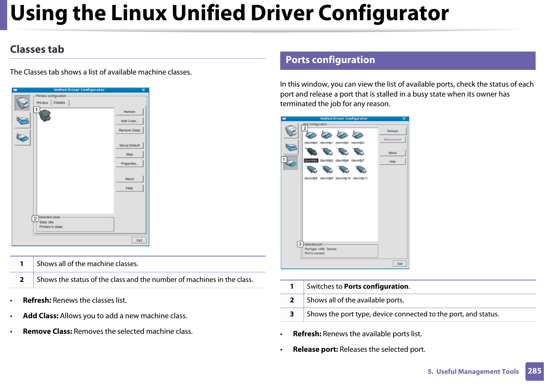 Using the Linux Unified Driver Configurator2855.  Useful Management ToolsClasses tabThe Classes tab shows a list of available machine classes.•Refresh: Renews the classes list.•Add Class: Allows you to add a new machine class.•Remove Class: Removes the selected machine class.12 Ports configurationIn this window, you can view the list of available ports, check the status of each port and release a port that is stalled in a busy state when its owner has terminated the job for any reason.•Refresh: Renews the available ports list.•Release port: Releases the selected port.1Shows all of the machine classes.2Shows the status of the class and the number of machines in the class. 1Switches to Ports configuration.2Shows all of the available ports.3Shows the port type, device connected to the port, and status.