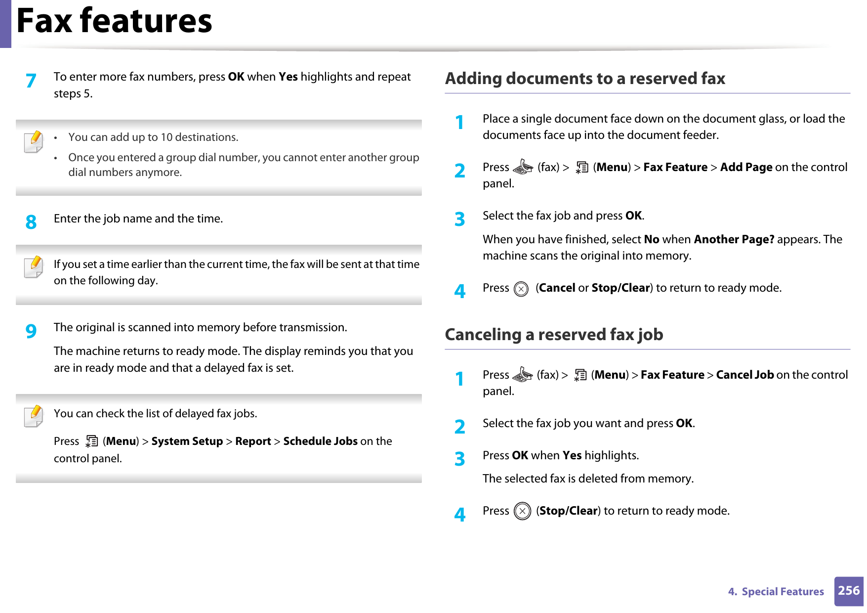 Fax features2564.  Special Features7  To enter more fax numbers, press OK when Yes highlights and repeat steps 5.  • You can add up to 10 destinations.• Once you entered a group dial number, you cannot enter another group dial numbers anymore. 8  Enter the job name and the time. If you set a time earlier than the current time, the fax will be sent at that time on the following day. 9  The original is scanned into memory before transmission.The machine returns to ready mode. The display reminds you that you are in ready mode and that a delayed fax is set. You can check the list of delayed fax jobs.Press  (Menu) &gt; System Setup &gt; Report &gt; Schedule Jobs on the control panel. Adding documents to a reserved fax1Place a single document face down on the document glass, or load the documents face up into the document feeder.2  Press   (fax) &gt;   (Menu) &gt; Fax Feature &gt; Add Page on the control panel.3  Select the fax job and press OK.When you have finished, select No when Another Page? appears. The machine scans the original into memory.4  Press  (Cancel or Stop/Clear) to return to ready mode.Canceling a reserved fax job1Press   (fax) &gt;   (Menu) &gt; Fax Feature &gt; Cancel Job on the control panel.2  Select the fax job you want and press OK.3  Press OK when Yes highlights.The selected fax is deleted from memory.4  Press  (Stop/Clear) to return to ready mode.