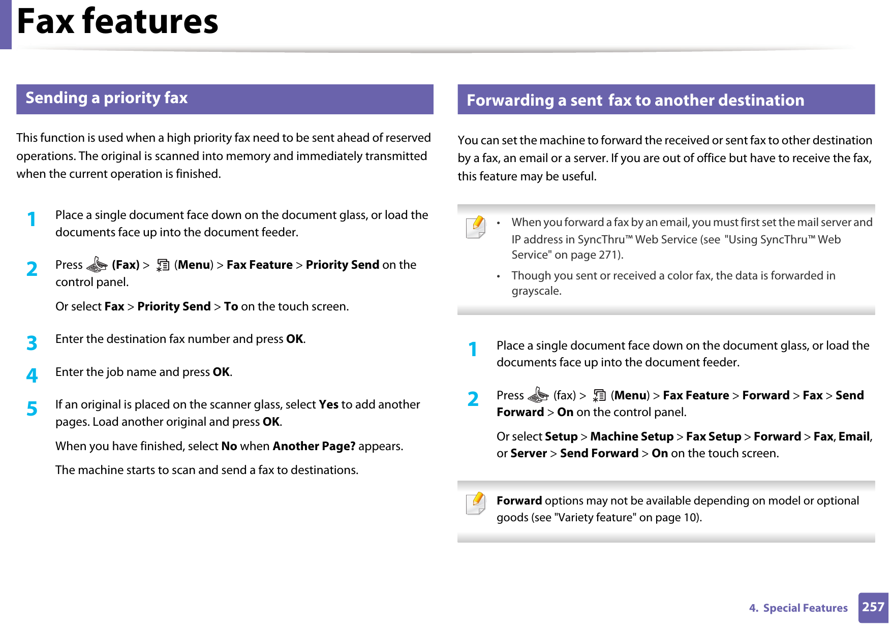 Fax features2574.  Special Features34 Sending a priority faxThis function is used when a high priority fax need to be sent ahead of reserved operations. The original is scanned into memory and immediately transmitted when the current operation is finished.1Place a single document face down on the document glass, or load the documents face up into the document feeder.2  Press   (Fax) &gt;  (Menu) &gt; Fax Feature &gt; Priority Send on the control panel.Or select Fax &gt; Priority Send &gt; To on the touch screen.3  Enter the destination fax number and press OK.4  Enter the job name and press OK.5  If an original is placed on the scanner glass, select Yes to add another pages. Load another original and press OK.When you have finished, select No when Another Page? appears.The machine starts to scan and send a fax to destinations.35 Forwarding a sent fax to another destinationYou can set the machine to forward the received or sent fax to other destination by a fax, an email or a server. If you are out of office but have to receive the fax, this feature may be useful. • When you forward a fax by an email, you must first set the mail server and IP address in SyncThru™ Web Service (see &quot;Using SyncThru™ Web Service&quot; on page 271).• Though you sent or received a color fax, the data is forwarded in grayscale. 1Place a single document face down on the document glass, or load the documents face up into the document feeder.2  Press   (fax) &gt;   (Menu) &gt; Fax Feature &gt; Forward &gt; Fax &gt; Send Forward &gt; On on the control panel.Or select Setup &gt; Machine Setup &gt; Fax Setup &gt; Forward &gt; Fax, Email, or Server &gt; Send Forward &gt; On on the touch screen. Forward options may not be available depending on model or optional goods (see &quot;Variety feature&quot; on page 10). 