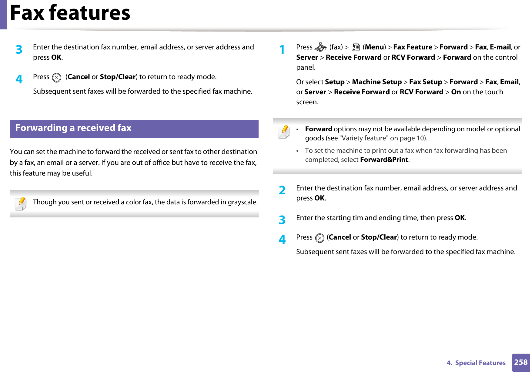 Fax features2584.  Special Features3  Enter the destination fax number, email address, or server address and press OK.4  Press  (Cancel or Stop/Clear) to return to ready mode.Subsequent sent faxes will be forwarded to the specified fax machine.36 Forwarding a received faxYou can set the machine to forward the received or sent fax to other destination by a fax, an email or a server. If you are out of office but have to receive the fax, this feature may be useful. Though you sent or received a color fax, the data is forwarded in grayscale. 1Press   (fax) &gt;   (Menu) &gt; Fax Feature &gt; Forward &gt; Fax, E-mail, or Server &gt; Receive Forward or RCV Forward &gt; Forward on the control panel.Or select Setup &gt; Machine Setup &gt; Fax Setup &gt; Forward &gt; Fax, Email, or Server &gt; Receive Forward or RCV Forward &gt; On on the touch screen. •Forward options may not be available depending on model or optional goods (see &quot;Variety feature&quot; on page 10).• To set the machine to print out a fax when fax forwarding has been completed, select Forward&amp;Print.  2  Enter the destination fax number, email address, or server address and press OK.3  Enter the starting tim and ending time, then press OK.4  Press  (Cancel or Stop/Clear) to return to ready mode.Subsequent sent faxes will be forwarded to the specified fax machine.