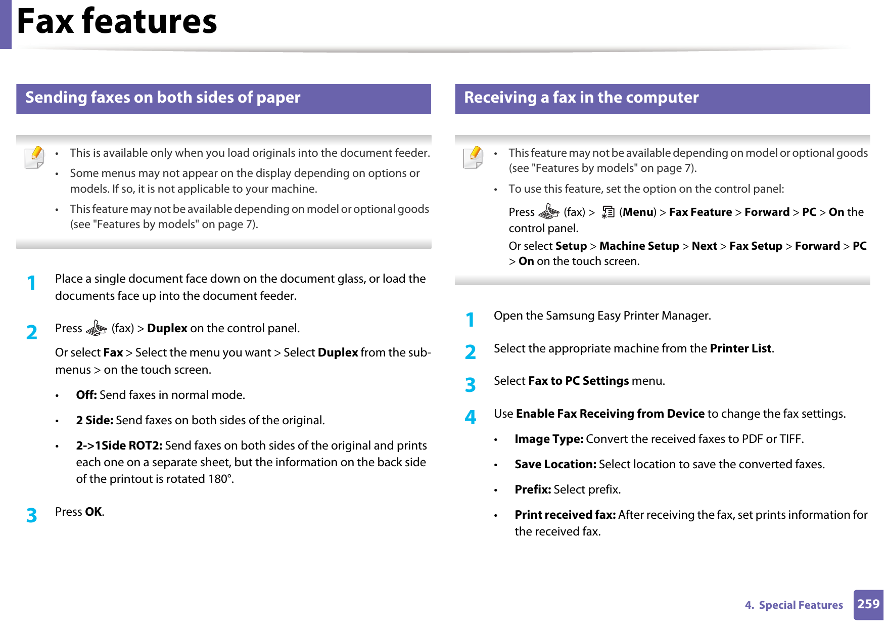 Fax features2594.  Special Features37 Sending faxes on both sides of paper • This is available only when you load originals into the document feeder.• Some menus may not appear on the display depending on options or models. If so, it is not applicable to your machine.• This feature may not be available depending on model or optional goods (see &quot;Features by models&quot; on page 7). 1Place a single document face down on the document glass, or load the documents face up into the document feeder.2  Press   (fax) &gt; Duplex on the control panel.Or select Fax &gt; Select the menu you want &gt; Select Duplex from the sub-menus &gt; on the touch screen.•Off: Send faxes in normal mode.•2 Side: Send faxes on both sides of the original.•2-&gt;1Side ROT2: Send faxes on both sides of the original and prints each one on a separate sheet, but the information on the back side of the printout is rotated 180°.3  Press OK.38 Receiving a fax in the computer • This feature may not be available depending on model or optional goods (see &quot;Features by models&quot; on page 7).• To use this feature, set the option on the control panel:Press   (fax) &gt;   (Menu) &gt; Fax Feature &gt; Forward &gt; PC &gt; On the control panel.Or select Setup &gt; Machine Setup &gt; Next &gt; Fax Setup &gt; Forward &gt; PC &gt; On on the touch screen. 1Open the Samsung Easy Printer Manager.2  Select the appropriate machine from the Printer List.3  Select Fax to PC Settings menu.4  Use Enable Fax Receiving from Device to change the fax settings.•Image Type: Convert the received faxes to PDF or TIFF.•Save Location: Select location to save the converted faxes.•Prefix: Select prefix. •Print received fax: After receiving the fax, set prints information for the received fax.
