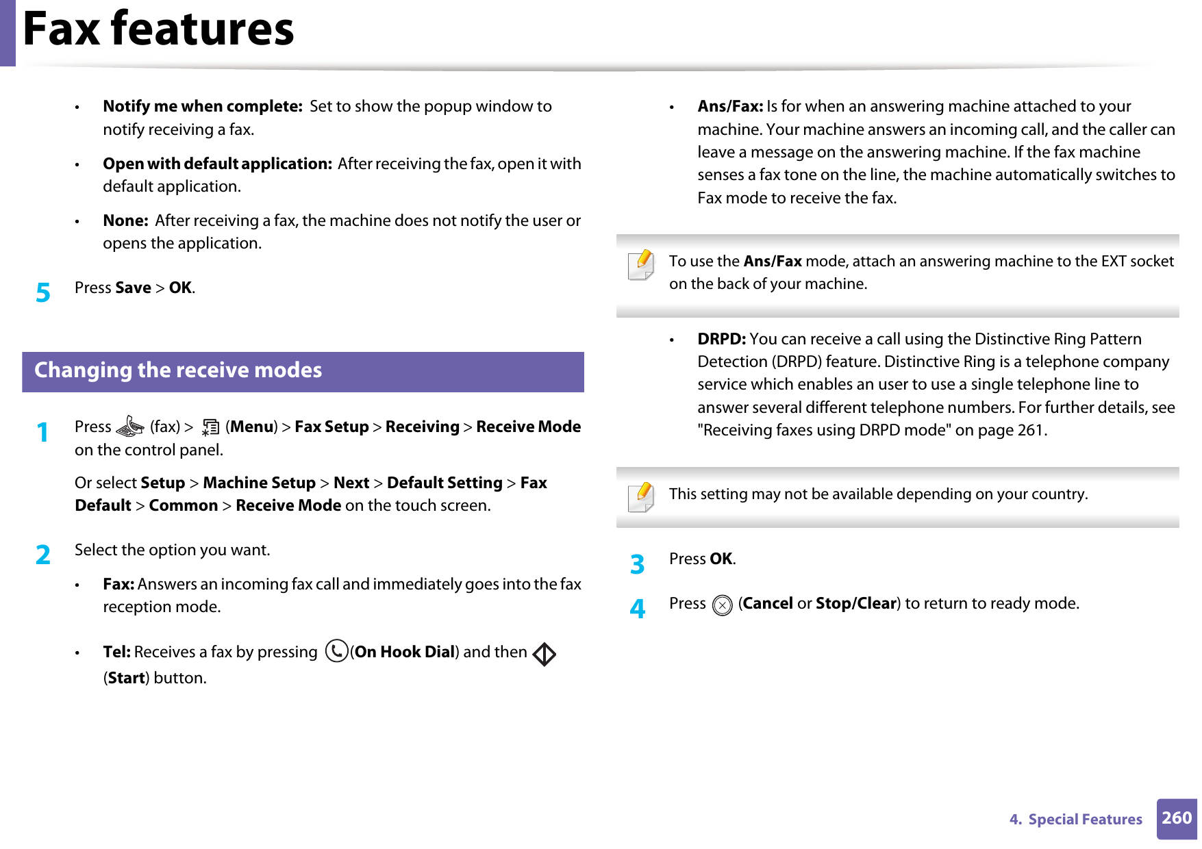 Fax features2604.  Special Features•Notify me when complete:  Set to show the popup window to notify receiving a fax.•Open with default application:  After receiving the fax, open it with default application.•None:  After receiving a fax, the machine does not notify the user or opens the application.5  Press Save &gt; OK.39 Changing the receive modes1Press   (fax) &gt;   (Menu) &gt; Fax Setup &gt; Receiving &gt; Receive Mode on the control panel.Or select Setup &gt; Machine Setup &gt; Next &gt; Default Setting &gt; Fax Default &gt; Common &gt; Receive Mode on the touch screen.2  Select the option you want. •Fax: Answers an incoming fax call and immediately goes into the fax reception mode.•Tel: Receives a fax by pressing  (On Hook Dial) and then   (Start) button.•Ans/Fax: Is for when an answering machine attached to your machine. Your machine answers an incoming call, and the caller can leave a message on the answering machine. If the fax machine senses a fax tone on the line, the machine automatically switches to Fax mode to receive the fax. To use the Ans/Fax mode, attach an answering machine to the EXT socket on the back of your machine.  •DRPD: You can receive a call using the Distinctive Ring Pattern Detection (DRPD) feature. Distinctive Ring is a telephone company service which enables an user to use a single telephone line to answer several different telephone numbers. For further details, see &quot;Receiving faxes using DRPD mode&quot; on page 261. This setting may not be available depending on your country.  3  Press OK.4  Press  (Cancel or Stop/Clear) to return to ready mode.