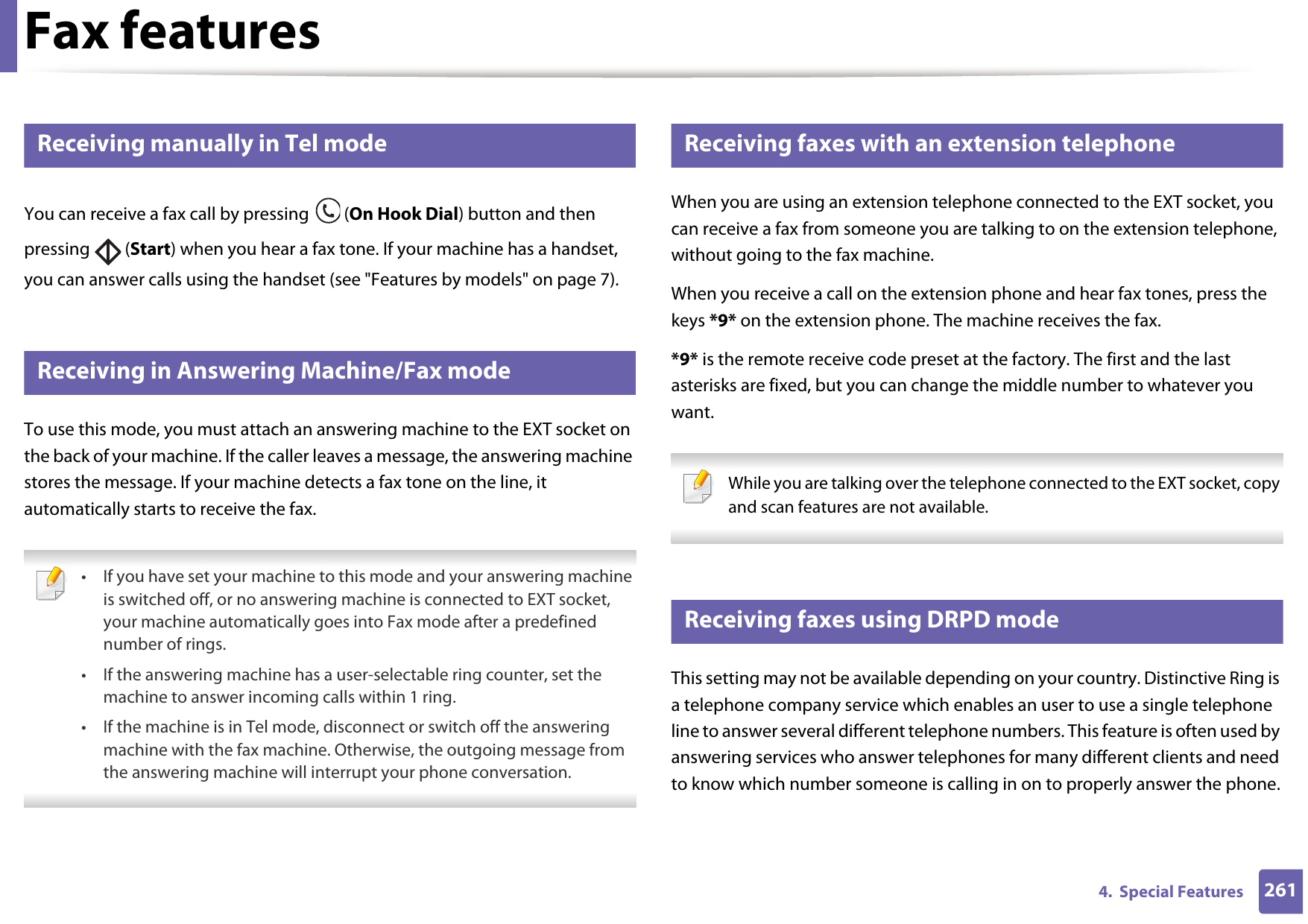 Fax features2614.  Special Features40 Receiving manually in Tel modeYou can receive a fax call by pressing   (On Hook Dial) button and then pressing  (Start) when you hear a fax tone. If your machine has a handset, you can answer calls using the handset (see &quot;Features by models&quot; on page 7).41 Receiving in Answering Machine/Fax modeTo use this mode, you must attach an answering machine to the EXT socket on the back of your machine. If the caller leaves a message, the answering machine stores the message. If your machine detects a fax tone on the line, it automatically starts to receive the fax. • If you have set your machine to this mode and your answering machine is switched off, or no answering machine is connected to EXT socket, your machine automatically goes into Fax mode after a predefined number of rings.• If the answering machine has a user-selectable ring counter, set the machine to answer incoming calls within 1 ring.• If the machine is in Tel mode, disconnect or switch off the answering machine with the fax machine. Otherwise, the outgoing message from the answering machine will interrupt your phone conversation. 42 Receiving faxes with an extension telephoneWhen you are using an extension telephone connected to the EXT socket, you can receive a fax from someone you are talking to on the extension telephone, without going to the fax machine.When you receive a call on the extension phone and hear fax tones, press the keys *9* on the extension phone. The machine receives the fax.*9* is the remote receive code preset at the factory. The first and the last asterisks are fixed, but you can change the middle number to whatever you want. While you are talking over the telephone connected to the EXT socket, copy and scan features are not available. 43 Receiving faxes using DRPD modeThis setting may not be available depending on your country. Distinctive Ring is a telephone company service which enables an user to use a single telephone line to answer several different telephone numbers. This feature is often used by answering services who answer telephones for many different clients and need to know which number someone is calling in on to properly answer the phone.