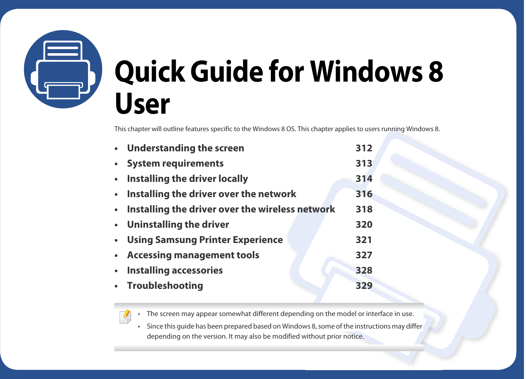 Quick Guide for Windows 8 UserThis chapter will outline features specific to the Windows 8 OS. This chapter applies to users running Windows 8. • Understanding the screen 312• System requirements 313• Installing the driver locally 314• Installing the driver over the network 316• Installing the driver over the wireless network 318• Uninstalling the driver 320• Using Samsung Printer Experience 321• Accessing management tools 327• Installing accessories 328• Troubleshooting 329 • The screen may appear somewhat different depending on the model or interface in use.• Since this guide has been prepared based on Windows 8, some of the instructions may differ depending on the version. It may also be modified without prior notice. 