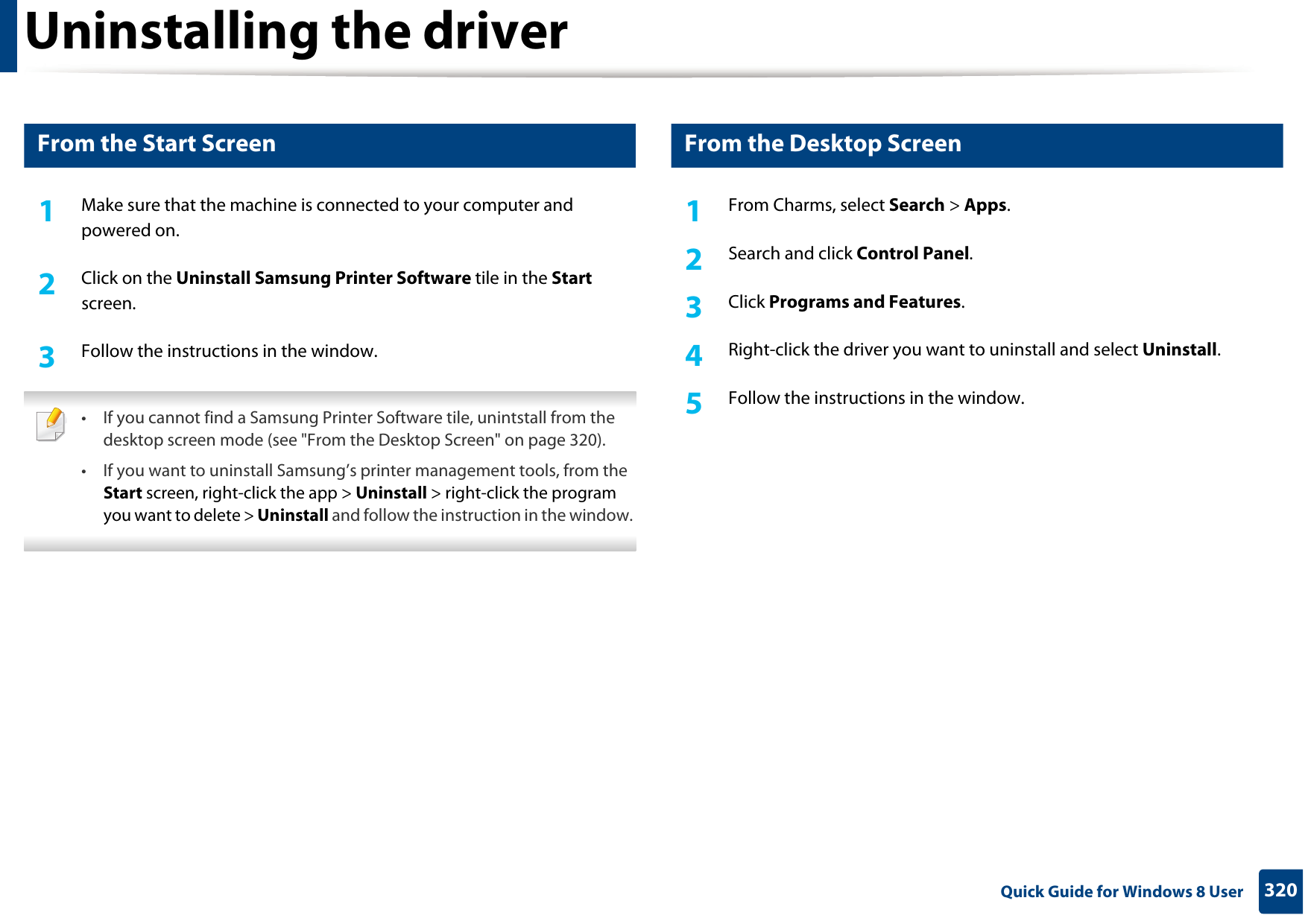 320 Quick Guide for Windows 8 UserUninstalling the driver7 From the Start Screen1Make sure that the machine is connected to your computer and powered on.2  Click on the Uninstall Samsung Printer Software tile in the Start screen.3  Follow the instructions in the window. • If you cannot find a Samsung Printer Software tile, unintstall from the desktop screen mode (see &quot;From the Desktop Screen&quot; on page 320). • If you want to uninstall Samsung’s printer management tools, from the Start screen, right-click the app &gt; Uninstall &gt; right-click the program you want to delete &gt; Uninstall and follow the instruction in the window.  8 From the Desktop Screen1From Charms, select Search &gt; Apps. 2  Search and click Control Panel.3  Click Programs and Features.4  Right-click the driver you want to uninstall and select Uninstall. 5  Follow the instructions in the window.