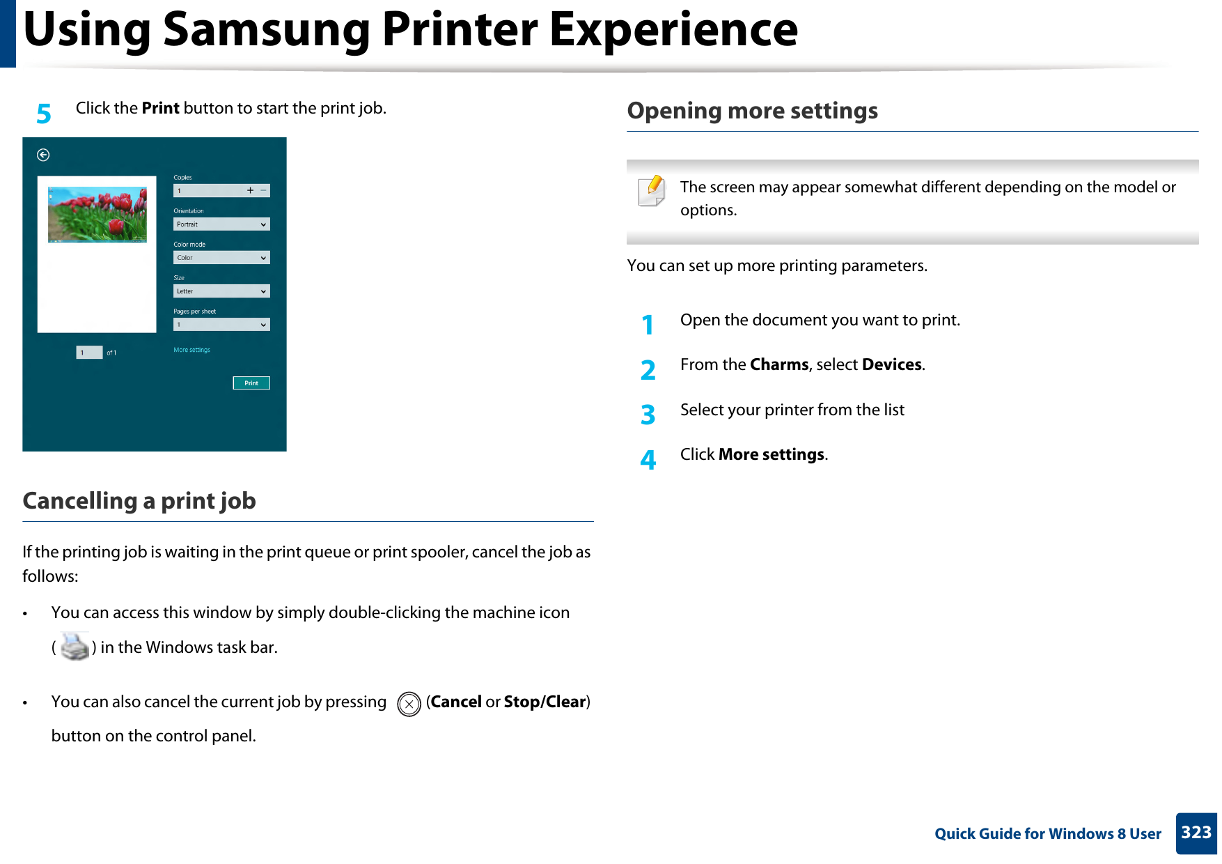 Using Samsung Printer Experience323 Quick Guide for Windows 8 User5  Click the Print button to start the print job.Cancelling a print jobIf the printing job is waiting in the print queue or print spooler, cancel the job as follows:• You can access this window by simply double-clicking the machine icon ( ) in the Windows task bar. • You can also cancel the current job by pressing  (Cancel or Stop/Clear) button on the control panel.Opening more settings The screen may appear somewhat different depending on the model or options. You can set up more printing parameters.1Open the document you want to print.2  From the Charms, select Devices.3  Select your printer from the list4  Click More settings.