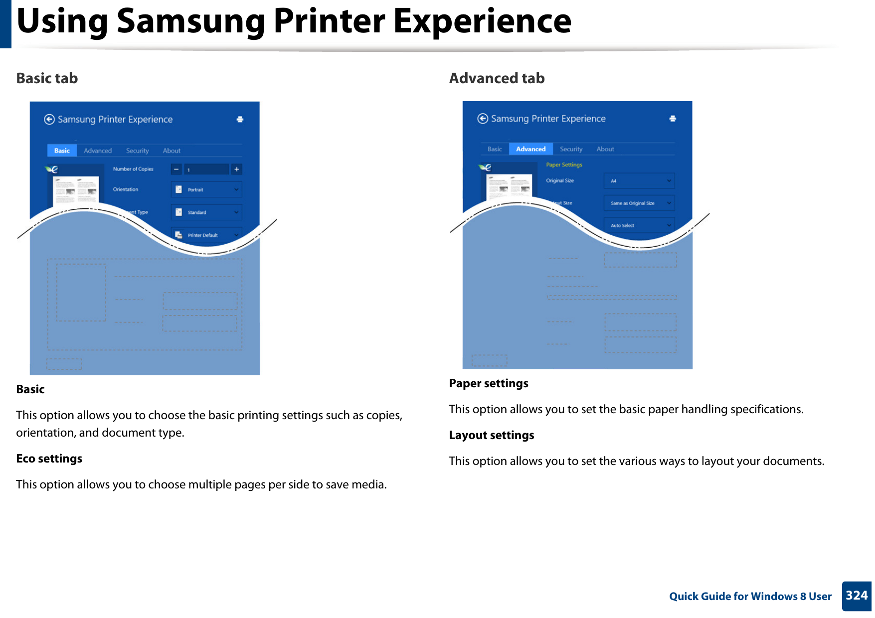 Using Samsung Printer Experience324 Quick Guide for Windows 8 UserBasic tabBasicThis option allows you to choose the basic printing settings such as copies, orientation, and document type.Eco settingsThis option allows you to choose multiple pages per side to save media.Advanced tabPaper settingsThis option allows you to set the basic paper handling specifications.Layout settingsThis option allows you to set the various ways to layout your documents.