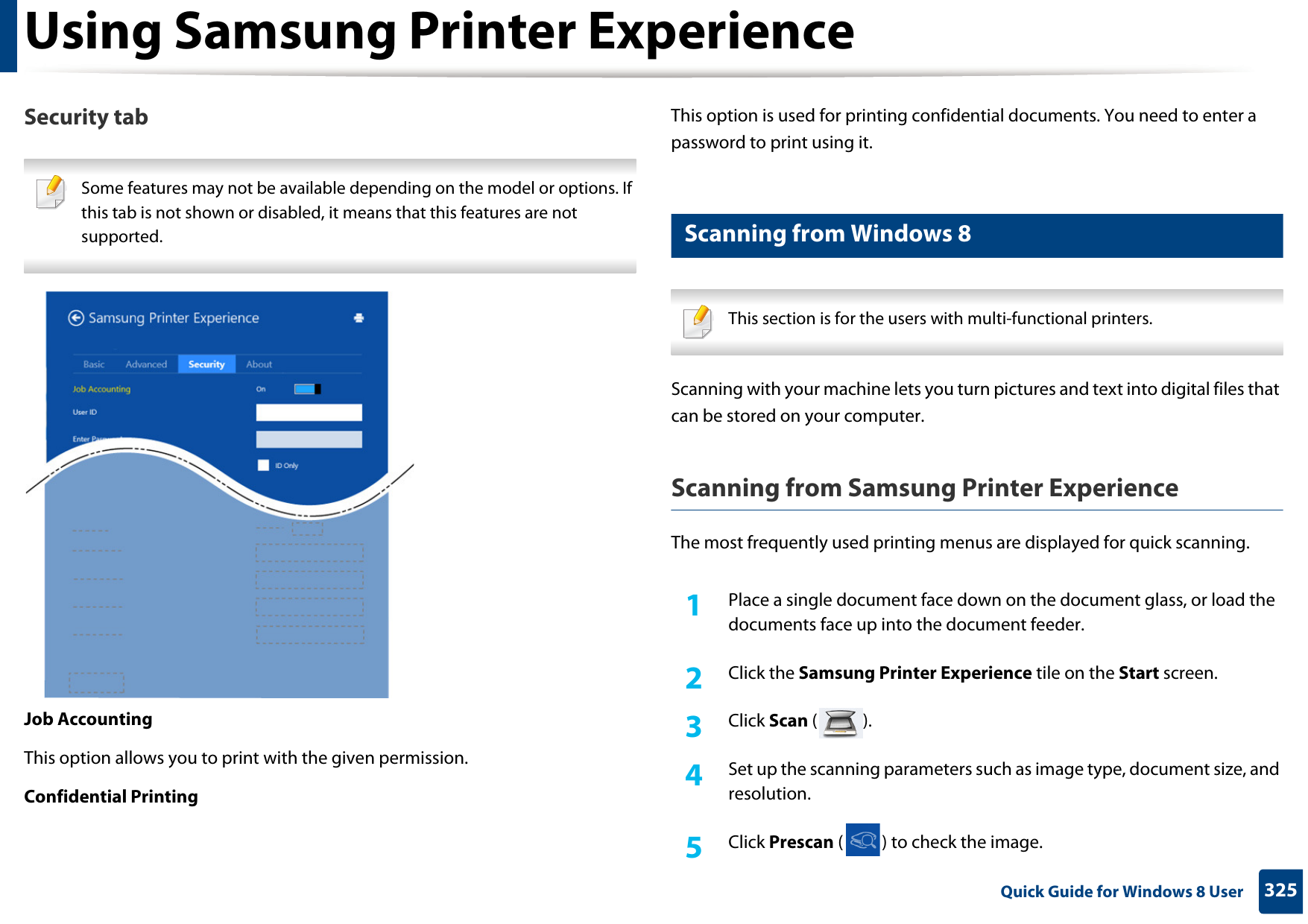 Using Samsung Printer Experience325 Quick Guide for Windows 8 UserSecurity tab Some features may not be available depending on the model or options. If this tab is not shown or disabled, it means that this features are not supported. Job AccountingThis option allows you to print with the given permission.Confidential PrintingThis option is used for printing confidential documents. You need to enter a password to print using it.11 Scanning from Windows 8 This section is for the users with multi-functional printers. Scanning with your machine lets you turn pictures and text into digital files that can be stored on your computer.Scanning from Samsung Printer ExperienceThe most frequently used printing menus are displayed for quick scanning.1Place a single document face down on the document glass, or load the documents face up into the document feeder.2  Click the Samsung Printer Experience tile on the Start screen.3  Click Scan ().4  Set up the scanning parameters such as image type, document size, and resolution.5  Click Prescan ( ) to check the image.