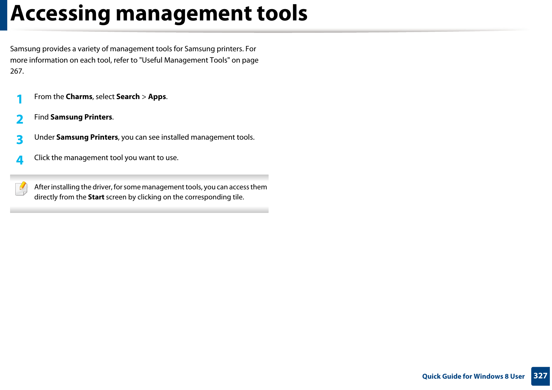 327 Quick Guide for Windows 8 UserAccessing management toolsSamsung provides a variety of management tools for Samsung printers. For more information on each tool, refer to &quot;Useful Management Tools&quot; on page 267.1From the Charms, select Search &gt; Apps.2  Find Samsung Printers.3  Under Samsung Printers, you can see installed management tools.4  Click the management tool you want to use. After installing the driver, for some management tools, you can access them directly from the Start screen by clicking on the corresponding tile. 