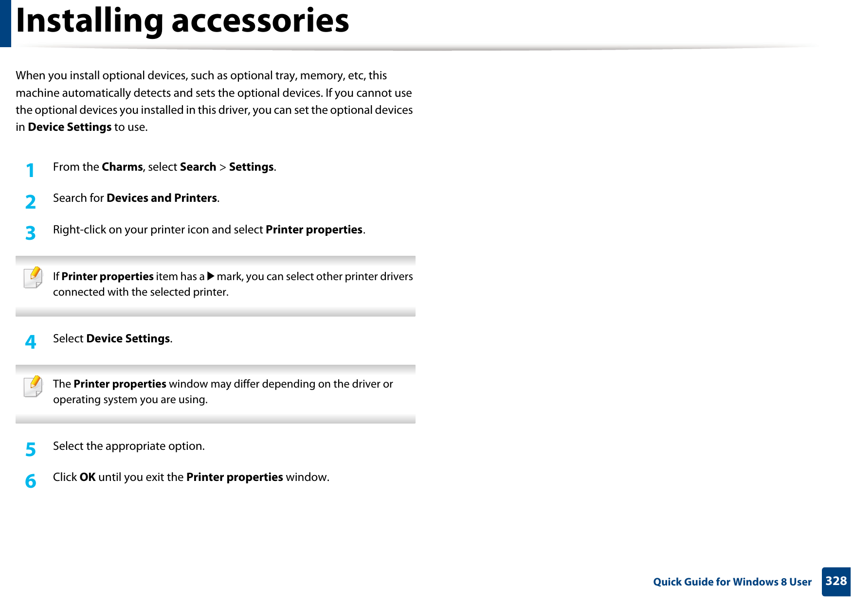 328 Quick Guide for Windows 8 UserInstalling accessoriesWhen you install optional devices, such as optional tray, memory, etc, this machine automatically detects and sets the optional devices. If you cannot use the optional devices you installed in this driver, you can set the optional devices in Device Settings to use.1From the Charms, select Search &gt; Settings.2  Search for Devices and Printers.3  Right-click on your printer icon and select Printer properties. If Printer properties item has a▶mark, you can select other printer drivers connected with the selected printer. 4  Select Device Settings.  The Printer properties window may differ depending on the driver or operating system you are using. 5  Select the appropriate option.6  Click OK until you exit the Printer properties window.