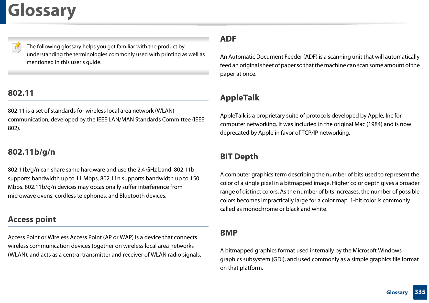 335 GlossaryGlossary The following glossary helps you get familiar with the product by understanding the terminologies commonly used with printing as well as mentioned in this user’s guide. 802.11802.11 is a set of standards for wireless local area network (WLAN) communication, developed by the IEEE LAN/MAN Standards Committee (IEEE 802). 802.11b/g/n802.11b/g/n can share same hardware and use the 2.4 GHz band. 802.11b supports bandwidth up to 11 Mbps, 802.11n supports bandwidth up to 150 Mbps. 802.11b/g/n devices may occasionally suffer interference from microwave ovens, cordless telephones, and Bluetooth devices.Access pointAccess Point or Wireless Access Point (AP or WAP) is a device that connects wireless communication devices together on wireless local area networks (WLAN), and acts as a central transmitter and receiver of WLAN radio signals. ADFAn Automatic Document Feeder (ADF) is a scanning unit that will automatically feed an original sheet of paper so that the machine can scan some amount of the paper at once. AppleTalkAppleTalk is a proprietary suite of protocols developed by Apple, Inc for computer networking. It was included in the original Mac (1984) and is now deprecated by Apple in favor of TCP/IP networking.BIT DepthA computer graphics term describing the number of bits used to represent the color of a single pixel in a bitmapped image. Higher color depth gives a broader range of distinct colors. As the number of bits increases, the number of possible colors becomes impractically large for a color map. 1-bit color is commonly called as monochrome or black and white.BMPA bitmapped graphics format used internally by the Microsoft Windows graphics subsystem (GDI), and used commonly as a simple graphics file format on that platform.